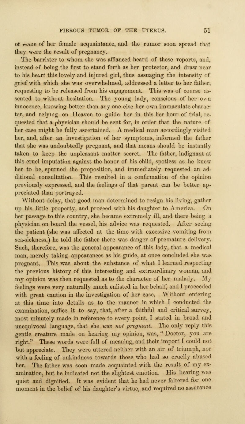 ol *ty\ne of her female acquaintance, and the rumor soon spread that they w^re the result of pregnancy. The barrister to whom she was affianced heard of these reports, and, instead of being the first to stand forth as her protector, and draw near to his he^rt this lovely and injured girl, thus assuaging the intensity of grief with ivhich she was overwhelmed, addressed a letter to her father, requesting to be released from his engagement. This was-of course as- sented to -vrithout hesitation. The young lady, conscious of her o\vn innocence, knowing better than any one else her own immaculate charac- ter, and relying on Heaven to guide her in this her hour of trial, re- quested that a j)hysician should be sent for, in order that the nature of her case might be fully ascertained. A medical man accordingly visited her, and, after an investigation of her symptoms, informed the father that she was undoubtedly pregnant, and that means should be instantly taken to keep the unpleasant matter secret. The father, indignant at this cruel imputation against the honor of his child, spotless as he knew her to be, spurned the proposition, and immediately requested an ad- ditional consultation. This resulted in a confii'mation of the opinion previously expressed, and the feelings of that parent can be better ap- preciated than portrayed. Without delay, that good man determined to resign his living, gather up his little property, and proceed with his daughter to America. On her passage to this country, she became extremely ill, and there being a physician on board the vessel, his advice was requested. After seeing the patient (she was affected at the time with excessive vomiting from sea-sickness,) he told the father there was danger of premature delivery. Such, therefore, was the general appearance of this lady, that a medical man, merely taking appearances as his guide, at once concluded she was pregnant. This was about the substance of what I learned respecting the previous history of this interesting and extraordinary woman, and my opinion was then requested as to the character of her malady. My feelings were very naturally much enlisted in her behalf, and I proceeded with great caution in the investigation of her case. Without entering at this time into details as to the manner in which I conducted the examination, suffice it to say, that, after a faithful and critical survey, most minutely made in reference to every point, I stated in broad and unequivocal language, that she was not pregnant. The only reply this gentle creature made on hearing my opinion, was,  Doctor, you are right. These words were full of meaning, and their import I could not but appreciate. They were uttered neither with an air of triumph, nor with a feeling of unkindness towards those who had so cruelly abused her. The father was soon made acquainted with the result of my ex- amination, but he indicated not the slightest emotion. His bearing was quiet and dignified. It was evident that he had never faltered for one moment in the belief of his daughter's virtue, and required no assurance