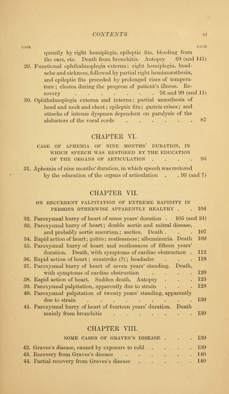 C.\SE PACK quently by right hemiplegia, epileptic fits, bleeding from the ears, etc. Death from bronchitis. Autopsy G9 (and 141) 29. Functional ophthalmoplegia externa; right hemiplegia, head- ache and sickness, followed by partial right hemianaesthesia, and epileptic fits preceded by prolonged rises of tempera- ture ; chorea during the progress of patient's iUness. Re- covery 76 and 99 (and 11) 30. Ophthalmoplegia externa and interna; partial anaesthesia of head and neck and chest; epileptic fits; gastric crises; and attacks of intense dyspnoea dependent on paralysis of the abductors of the vocal cords ...... 87 CHAPTER VI. CASE OF APHEMIA OF NINE MONTHS' DURATION, IN WHICH SPEECH WAS RESTORED BY THE EDUCATION OF THE ORGANS OF ARTICULATION .... 93 31. Aphemia of nine months' duration, in which speech was restored by the education of the organs of articulation , . 93 (and 7) CHAPTER VII. ON RECURRENT PALPITATION OF EXTREME RAPIDITY IN PERSONS OTHERWISE APPARENTLY HEALTHY . . 104 32. Paroxysmal hurry of heart of some years' duration . 105 (and 24) 33. Paroxysmal hurry of heart; double aortic and mitral disease, and probably aortic anevurism; ascites. Death . . . 107 34. Eapidactionof heart; goitre; restlessness; albuminui'ia. Death 109 35. Paroxysmal hurry of heart and restlessness of fifteen years' duration. Death, with symptoms of cardiac obstruction . 112 36. Rapid action of heart; sunstroke (?); headache . . . 118 37. Paroxysmal hurry of heart of seven years' standing. Death, with symptoms of cardiac obstruction .... 120 38. Rapid action of heart. Sudden death. Autojisy . . . 123 39. Paroxysmal palpitation, apparently due to strain . . . 128 40. Paroxysmal palpitation of twenty years' standing, apparently due to strain ......... 130 41. Paroxysmal hiurry of heart of foiu-teen years'duration. Death mainly fi-om bronchitis 130 CHAPTER VIII. SOME CASES OF GRAVES'S DISEASE . . .139 42. Graves's disease, caused by exposure to cold .... 139 43. Recovery from Graves's disease 140 44. Partial recoveiy from Graves's disease ..... 140