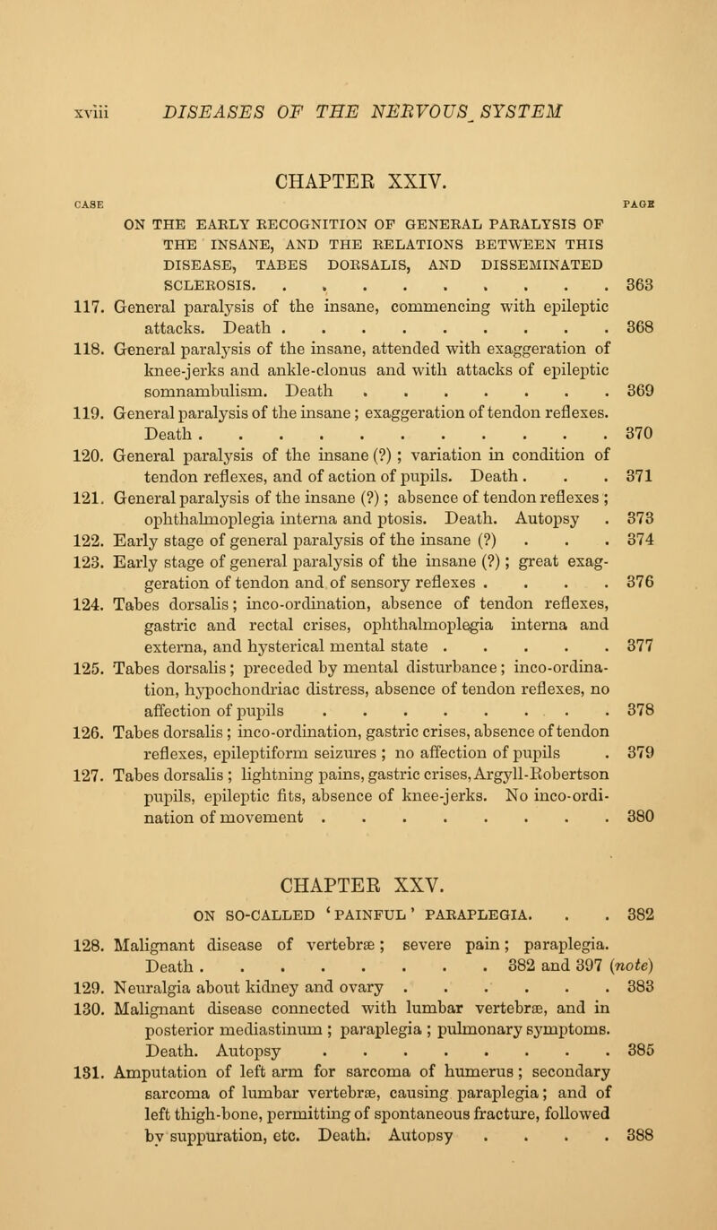 CHAPTER XXIV. CASE PAGE ON THE EARLY RECOGNITION OF GENERAL PARALYSIS OF THE INSANE, AND THE RELATIONS BETWEEN THIS DISEASE, TABES DORSALIS, AND DISSEMINATED SCLEROSIS 363 117. General paralysis of the insane, commencing with epileptic attacks. Death 368 118. General paralysis of the insane, attended with exaggeration of knee-jerks and ankle-clonus and with attacks of epileptic somnambulism. Death 369 119. General paralysis of the insane; exaggeration of tendon reflexes. Death 370 120. General paralysis of the insane (?) ; variation in condition of tendon reflexes, and of action of pupils. Death . . . 371 121. General paralysis of the insane (?); absence of tendon reflexes ; ophthalmoplegia interna and ptosis. Death. Autopsy . 373 122. Early stage of general paralysis of the insane (?) . . . 374 123. Early stage of general paralysis of the insane (?); great exag- geration of tendon and of sensory reflexes .... 376 124. Tabes dorsalis; inco-ordination, absence of tendon reflexes, gastric and rectal crises, ophthalmoplegia interna and externa, and hysterical mental state 377 125. Tabes dorsalis; preceded by mental disturbance; inco-ordina- tion, hypochondriac distress, absence of tendon reflexes, no affection of pupils 378 126. Tabes dorsalis; inco-ordination, gastric crises, absence of tendon reflexes, ei^ileptiform seizures ; no affection of pupils . 379 127. Tabes dorsalis ; lightning pains, gastric crises, Argyll-Eobertson pupils, epileptic fits, absence of knee-jerks. No inco-ordi- nation of movement 380 CHAPTER XXV. ON SO-CALLED ' PAINFUL ' PARAPLEGIA. . . 382 128. Malignant disease of vertebrae; severe pain; paraplegia. Death 382 and 397 (note) 129. Neuralgia about kidney and ovary 383 130. Malignant disease connected with lumbar vertebrae, and in posterior mediastinum ; paraplegia ; pulmonary symptoms. Death. Autopsy 385 181. Amputation of left arm for sarcoma of humerus; secondary sarcoma of lumbar vertebrae, causing paraplegia; and of left thigh-bone, permitting of spontaneous fracture, followed by suppuration, etc. Death. Autopsy .... 388