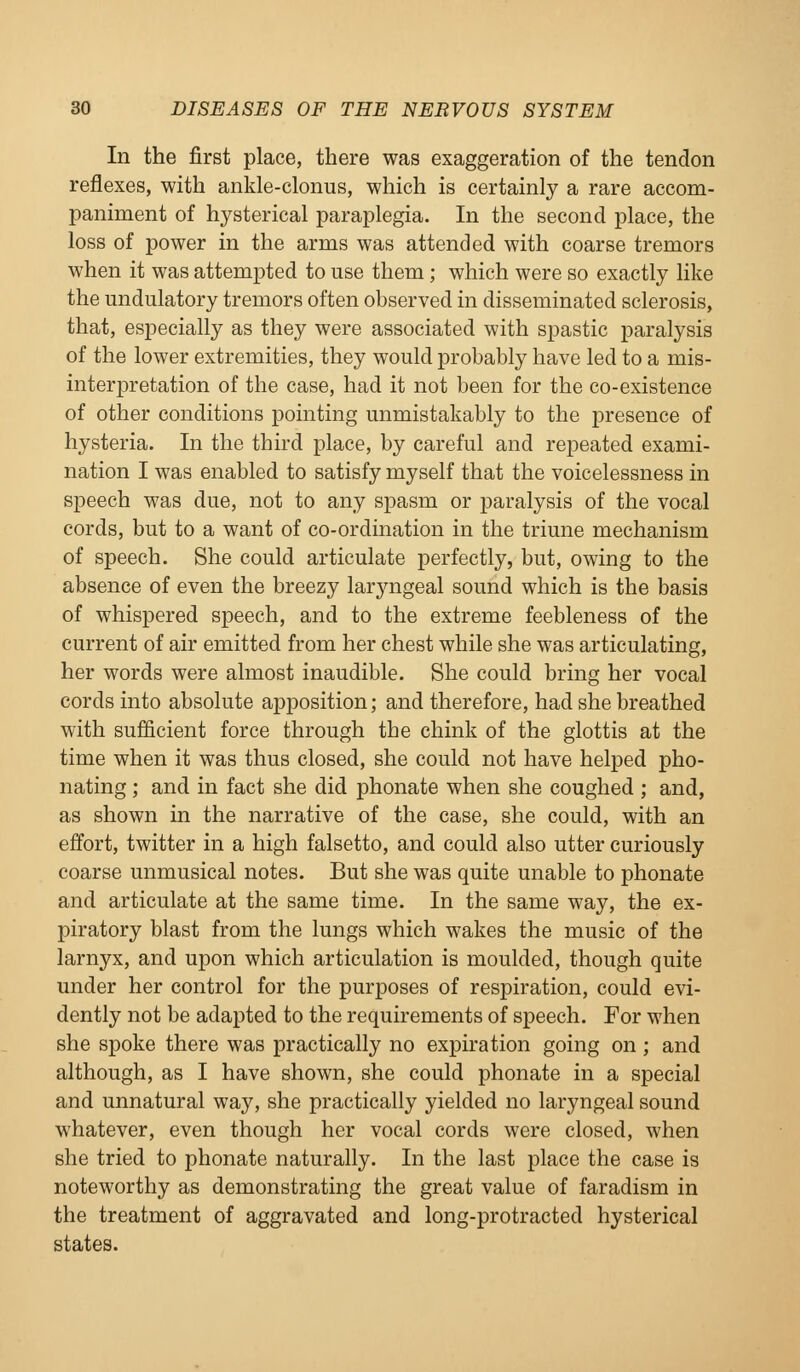 In the first place, there was exaggeration of the tendon reflexes, with ankle-clonus, which is certainly a rare accom- paniment of hysterical paraplegia. In the second place, the loss of power in the arms was attended with coarse tremors when it was attempted to use them; which were so exactly like the undulatory tremors often observed in disseminated sclerosis, that, especially as they were associated with spastic paralysis of the lower extremities, they would probably have led to a mis- interpretation of the case, had it not been for the co-existence of other conditions pointing unmistakably to the presence of hysteria. In the third place, by careful and repeated exami- nation I was enabled to satisfy myself that the voicelessness in speech was due, not to any spasm or paralysis of the vocal cords, but to a want of co-ordination in the triune mechanism of speech. She could articulate perfectly, but, owing to the absence of even the breezy laryngeal sound which is the basis of whispered speech, and to the extreme feebleness of the current of air emitted from her chest while she was articulating, her words were almost inaudible. She could bring her vocal cords into absolute apposition; and therefore, had she breathed with sufficient force through the chink of the glottis at the time when it was thus closed, she could not have helped pho- nating ; and in fact she did phonate when she coughed ; and, as shown in the narrative of the case, she could, with an effort, twitter in a high falsetto, and could also utter curiously coarse unmusical notes. But she was quite unable to phonate and articulate at the same time. In the same way, the ex- piratory blast from the lungs which wakes the music of the larnyx, and upon which articulation is moulded, though quite under her control for the purposes of respiration, could evi- dently not be adapted to the requirements of speech. For M'hen she spoke there was practically no expiration going on; and although, as I have shown, she could phonate in a special and unnatural way, she practically yielded no laryngeal sound whatever, even though her vocal cords were closed, when she tried to phonate naturally. In the last place the case is noteworthy as demonstrating the great value of faradism in the treatment of aggravated and long-protracted hysterical states.