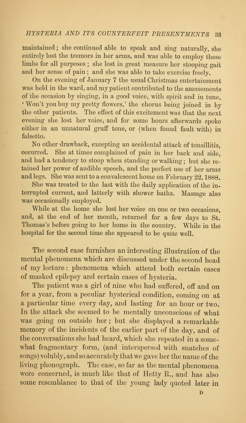 maintained; she continued able to speak and sing naturally, she entirely lost the tremors in her arms, and was able to employ these limbs for all purposes ; she lost in great measure her stooping gait and her sense of pain ; and she was able to take exercise freely. On the evening of January 7 the usual Christmas entertainment was held in the ward, and my patient contributed to the amusements of the occasion by singing, in a good voice, with spirit and in tune, ' Won't you buy my pretty flowers,' the chorus being joined in by the other patients. The effect of this excitement was that the next evening she lost her voice, and for some hours afterwards spoke either in an unnatural gruff tone, or (when found fault with) in falsetto. No other drawback, excepting an accidental attack of tonsillitis, occurred. She at times complained of pain in her back and side, and had a tendency to stoop when standing or walking; but she re- tained her power of audible speech, and the perfect use of her arms and legs. She was sent to a convalescent home on February 22,1888. She was treated to the last with the daily application of the in- terrupted current, and latterly with shower baths. Massage also was occasionally employed. While at the home she lost her voice on one or two occasions, and, at the end of her month, returned for a few days to St. Thomas's before going to her home in the country. While in the hospital for the second time she appeared to be quite well. The second case furnishes an interesting illustration of the mental phenomena which are discussed under the second head of my lecture: phenomena which attend both certain cases of masked epilepsy and certain cases of hysteria. The patient was a girl of nine who had suffered, off and on for a year, from a peculiar hysterical condition, coming on at a particular time every day, and lasting for an hour or two. In the attack she seemed to be mentally unconscious of what was going on outside her ; but she displayed a remarkable memory of the incidents of the earlier part of the day, and of the conversations she had heard, which she repeated in a some- what fragmentary form, (and interspersed with snatches of songs) volubly, and so accurately that we gave her the name of the living phonograph. The case, so far as the mental phenomena were concerned, is much like that of Hetty E., and has also some resemblance to that of the young lady quoted later in D