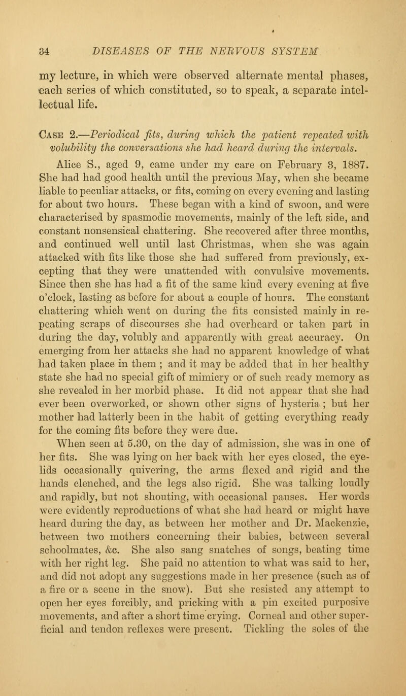 my lecture, in which were observed alternate mental phases, each series of which constituted, so to speak, a separate intel- lectual life. Case 2.—Periodical fits, during which the patient repeated toith volubility the conversations she had heard during the intervals. Alice S., aged 9, came under my care on February 3, 1887. She had bad good health until the previous May, when she became liable to peculiar attacks, or fits, coming on every evening and lasting for about two hours. These began with a kind of swoon, and were characterised by spasmodic movements, mainly of the left side, and constant nonsensical chattering. She recovered after three months, and continued well until last Christmas, when she was again attacked with fits like those she had suffered from previously, ex- cepting that they were unattended with convulsive movements. Since then she has had a fit of the same kind every evening at five o'clock, lasting as before for about a couple of hours. The constant chattering which went on during the fits consisted mainly in re- peating scraps of discourses she had overheard or taken part in during the day, volubly and apparently with great accuracy. On emerging from her attacks she had no apparent knowledge of what had taken place in them ; and it may be added that in her healthy state she had no special gift of mimicry or of such ready memory as she revealed in her morbid phase. It did not appear that she had ever been overworked, or shown other signs of hysteria ; but her mother had latterly been in the habit of getting everything ready for the coming fits before they were due. When seen at 5.30, on the day of admission, she was in one of her fits. She was lying on her back with her eyes closed, the eye- lids occasionally quivering, the arms flexed and rigid and the hands clenched, and the legs also rigid. She was talking loudly and rapidly, but not shouting, with occasional pauses. Her words were evidently reproductions of what she had heard or might have heard during the day, as between her mother and Dr. Mackenzie, between two mothers concerning their babies, between several schoolmates, &c. She also sang snatches of songs, beating time with her right leg. She paid no attention to what was said to her, and did not adopt any suggestions made in her presence (such as of a fire or a scene in the snow). But she resisted any attempt to open her eyes forcibly, and pricking with a pin excited purposive movements, and after a short time crying. Corneal and other super- ficial and tendon reflexes were present. Tickling the soles of the