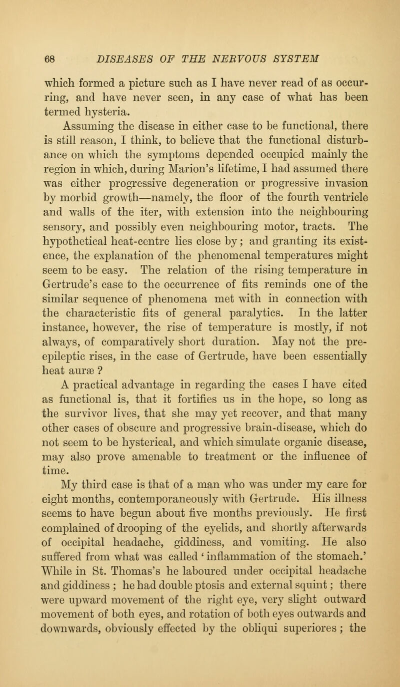 which formed a picture such as I have never read of as occur- ring, and have never seen, in any case of what has been termed hysteria. Assuming the disease in either case to be functional, there is still reason, I think, to believe that the functional disturb- ance on which the symptoms depended occupied mainly the region in which, during Marion's lifetime, I had assumed there was either progressive degeneration or progressive invasion by morbid growth—namely, the floor of the fourth ventricle and walls of the iter, with extension into the neighbouring sensory, and possibly even neighbouring motor, tracts. The hypothetical heat-centre lies close by; and granting its exist- ence, the explanation of the phenomenal temperatures might seem to be easy. The relation of the rising temperature in Gertrude's case to the occurrence of fits reminds one of the similar sequence of phenomena met with in connection with the characteristic fits of general paralytics. In the latter instance, however, the rise of temperature is mostly, if not always, of comparatively short duration. May not the pre- epileptic rises, in the case of Gertrude, have been essentially heat aurffi ? A practical advantage in regarding the cases I have cited as functional is, that it fortifies us in the hope, so long as the survivor lives, that she may yet recover, and that many other cases of obscure and progressive brain-disease, which do not seem to be hysterical, and which simulate organic disease, may also prove amenable to treatment or the influence of time. My third case is that of a man who was under my care for eight months, contemporaneously with Gertrude. His illness seems to have begun about five months previously. He first complained of drooping of the eyelids, and shortly afterwards of occipital headache, giddiness, and vomiting. He also suffered from what was called ' inflammation of the stomach.' While in St. Thomas's he laboured under occipital headache and giddiness ; he had double ptosis and external squint; there were upward movement of the right eye, very slight outward movement of both eyes, and rotation of both eyes outwards and downwards, obviously effected by the obliqui superiores ; the