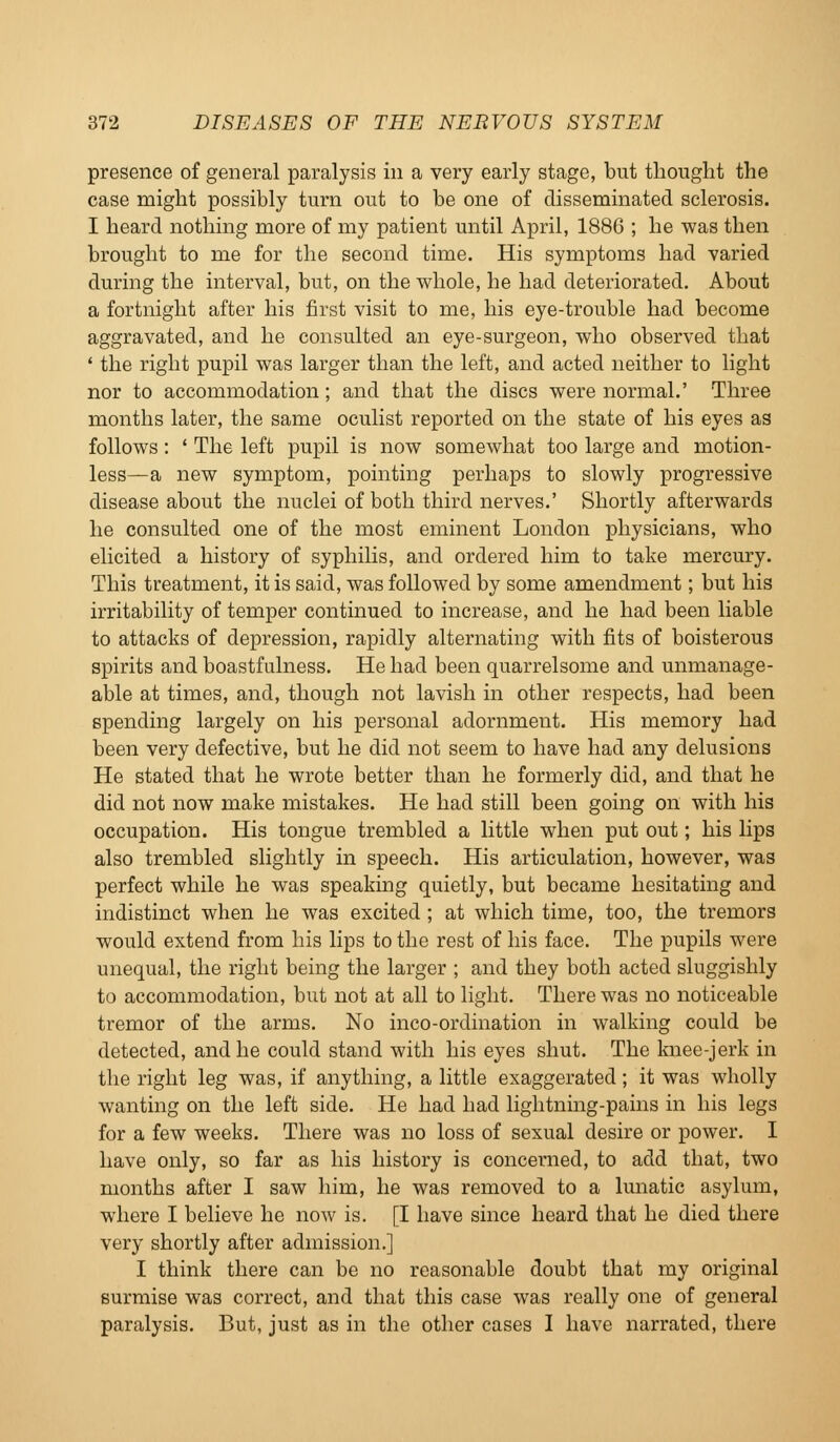 presence of general paralysis in a very early stage, but thought the case might possibly turn out to be one of disseminated sclerosis. I heard nothing more of my patient until April, 1886 ; he was then brought to me for the second time. His symptoms had varied during the interval, but, on the whole, he had deteriorated. About a fortnight after his first visit to me, his eye-trouble had become aggravated, and he consulted an eye-surgeon, who observed that ' the right pupil was larger than the left, and acted neither to light nor to accommodation; and that the discs were normal.' Three months later, the same oculist reported on the state of his eyes as follows: ' The left pupil is now somewhat too large and motion- less—a new symptom, pointing perhaps to slowly progressive disease about the nuclei of both third nerves.' Shortly afterwards he consulted one of the most eminent London physicians, who elicited a history of syphilis, and ordered him to take mercury. This treatment, it is said, was followed by some amendment; but his irritability of temper continued to increase, and he had been liable to attacks of depression, rapidly alternating with fits of boisterous spirits and boastfulness. He had been quarrelsome and unmanage- able at times, and, though not lavish in other respects, had been spending largely on his personal adornment. His memory had been very defective, but he did not seem to have had any delusions He stated that he wrote better than he formerly did, and that he did not now make mistakes. He had still been going on with his occupation. His tongue trembled a little when put out; his lips also trembled slightly in speech. His articulation, however, was perfect while he was speaking quietly, but became hesitating and indistinct when he was excited ; at which time, too, the tremors would extend from his lips to the rest of his face. The pupils were unequal, the right being the larger ; and they both acted sluggishly to accommodation, but not at all to light. There was no noticeable tremor of the arms. No inco-ordination in walking could be detected, and he could stand with his eyes shut. The knee-jerk in the right leg was, if anything, a little exaggerated; it was wholly wanting on the left side. He had had lightning-pains in his legs for a few weeks. There was no loss of sexual desire or power. I have only, so far as his history is concerned, to add that, two months after I saw him, he was removed to a lunatic asylum, where I believe he now is. [I have since heard that he died there very shortly after admission.] I think there can be no reasonable doubt that my original surmise was correct, and that this case was really one of general paralysis. But, just as in the other cases I have narrated, there