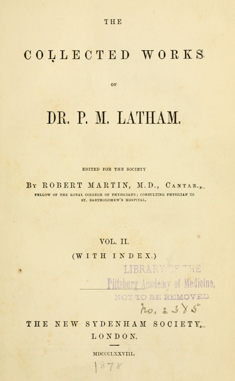 THE COLLECTED WORKS DR. P. M. LATHAM. EDITED FOE THE SOCIETY By ROBERT MARTIN, M.D., Cantas., FELLOW OF THE KOYAL COLLEGE OF PHYSICIANS ; CONSULTING PHTSICIAN T'J ST. BARTHOLOMEW'S HOSPITAL. VOL. II. (WITH INDEX.) - Pi THE NEW SYDENHAM SOCIETY, LONDON. MDCCCLXXVIII.