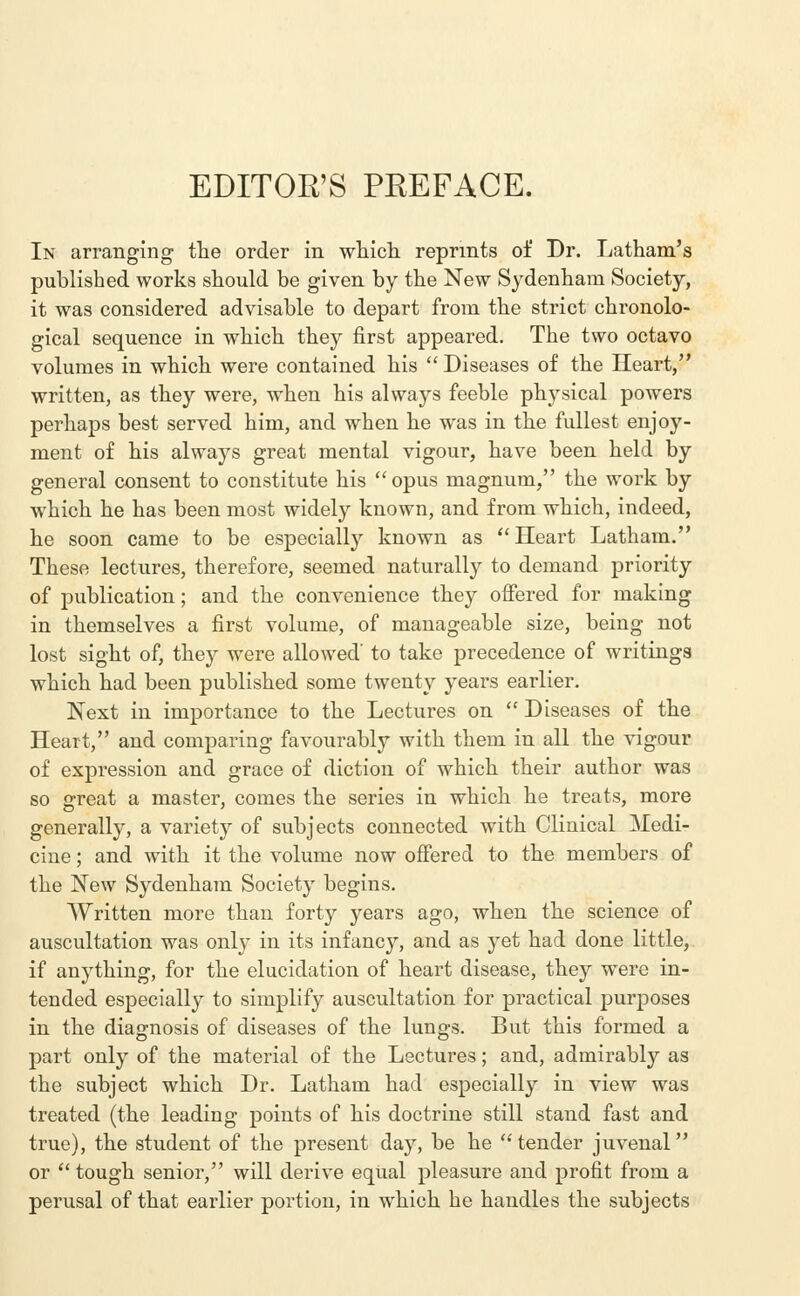 In arranging the order in which reprints of Dr. Latham's published works should be given by the New Sydenham Society, it was considered advisable to depart from the strict chronolo- gical sequence in which they first appeared. The two octavo volumes in which were contained his  Diseases of the Heart, written, as they were, when his always feeble physical powers perhaps best served him, and when he was in the fullest enjoy- ment of his always great mental vigour, have been held by general consent to constitute his opus magnum, the work by which he has been most widely known, and from which, indeed, he soon came to be especially known as Heart Latham. These lectures, therefore, seemed naturally to demand priority of publication; and the convenience they offered for making in themselves a first volume, of manageable size, being not lost sight of, they were allowed' to take precedence of writings which had been published some twenty years earlier. Next in importance to the Lectures on  Diseases of the Heart, and comparing favourably with them in all the vigour of expression and grace of diction of which their author was so great a master, comes the series in which he treats, more generally, a variety of subjects connected with Clinical Medi- cine ; and with it the volume now offered to the members of the New Sydenham Society begins. Written more than forty years ago, when the science of auscultation was only in its infancy, and as yet had done little, if anything, for the elucidation of heart disease, they were in- tended especially to simplify auscultation for practical purposes in the diagnosis of diseases of the lungs. But this formed a part only of the material of the Lectures; and, admirably as the subject which Dr. Latham had especially in view was treated (the leading points of his doctrine still stand fast and true), the student of the present day, be he  tender juvenal or  tough senior, will derive equal pleasure and profit from a perusal of that earlier portion, in which he handles the subjects