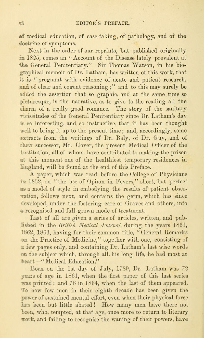 ©f Medical education, of case-taking, of pathology, and of the «$octrine of symptoms. Next in the order of our reprints, but published originally in 1825, comes an  Account of the Disease lately prevalent at ih& General Penitentiary. Sir Thomas Watson, in his bio- graphical memoir of Dr. Latham, has written of this work, that it is pregnant with evidence of acute and patient research, md of clear and cogent reasoning; and to this may surely be added the assertion that so graphic, and at the same time so picturesque, is the narrative, as to give to the reading all the eharin of a really good romance. The story of the sanitary vicissitudes of the General Penitentiary since Dr. Latham's day is so interesting, and so instructive, that it has been thought well to bring it up to the present time; and, accordingly, some extracts from the writings of Dr. Baly, of Dr. G uy, and of their successor, Mr. Gover, the present Medical Officer of the Institution, all of whom have contributed to making the prison at this moment one of the healthiest temporary residences in England, will be found at the end of this Preface. A paper, which was read before the College of Physicians m 1832, on the use of Opium in Fevers, short, but perfect as a model of style in embodying the results of patient obser- Tation, follows next, and contains the germ, which has since developed, under the fostering care of Graves and others, into & recognised and full-grown mode of treatment. Last of all are given a series of articles, written, and pub- lished in the British Medical Journal, during the years 1861, 1862, 1863, having for their common title,  General Remarks 3E the Practice of Medicine, together with one, consisting of & few pages only, and containing Dr. Latham's last wise words ©ii the subject which, through all. his long life, he had most at Iheart—Medical Education. Born on the 1st day of July, 1789, Dr. Latham was 72 years of age in 1861, when the first paper of this last series was printed; and 76 in 1864, when the last of them appeared. To how few men in their eighth decade has been given the power of sustained mental effort, even when their physical force lias been but little abated! How many men have there not l>een, who, tempted, at that age, once more to return to literary work, and failing to recognise the waning of their powers, have