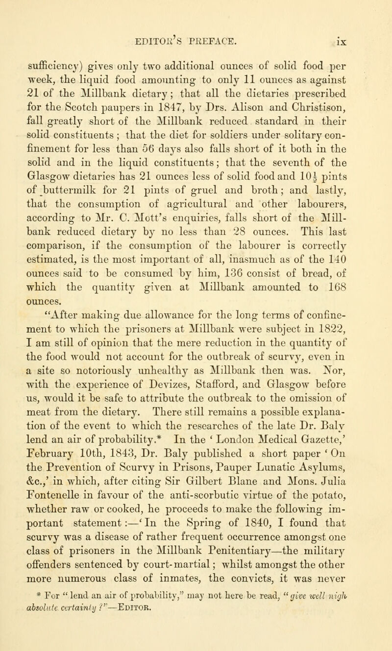 sufficiency) gives only two additional ounces of solid food per week, the liquid food amounting to only 11 ounces as against 21 of the Millbank dietary; that all the dietaries prescribed for the Scotch paupers in 1847, by Drs. Alison and Christison, fall greatly short of the Millbank reduced standard in their solid constituents ; that the diet for soldiers under solitary con- finement for less than 56 days also falls short of it both in the solid and in the liquid constituents; that the seventh of the Glasgow dietaries has 21 ounces less of solid food and 10| pints of buttermilk for 21 pints of gruel and broth; and lastly, that the consumption of agricultural and other labourers, according to Mr. C. Mott's enquiries, falls short of the Mill- bank reduced dietary by no less than 28 ounces. This last comparison, if the consumption of the labourer is correctly estimated, is the most important of all, inasmuch as of the 140 ounces said to be consumed by him, 136 consist of bread, of which the quantity given at Millbank amounted to 168 ounces. After making due allowance for the long terms of confine- ment to which the prisoners at Millbank were subject in 1822, I am still of opinion that the mere reduction in the quantity of the food would not account for the outbreak of scurvy, even in a site so notoriously unhealthy as Millbank then was. Nor, with the experience of Devizes, Stafford, and Glasgow before us, would it be safe to attribute the outbreak to the omission of meat from the dietary. There still remains a possible explana- tion of the event to which the researches of the late Dr. Baly lend an air of probability.* In the ' London Medical Gazette,' February 10th, 1843, Dr. Baly published a short paper ' On the Prevention of Scurvy in Prisons, Pauper Lunatic Asylums, &c.,' in which, after citing Sir Gilbert Blane and Mons. Julia Fontenelle in favour of the anti-scorbutic virtue of the potato, whether raw or cooked, he proceeds to make the following im- portant statement:—' In the Spring of 1840, I found that scurvy was a disease of rather frequent occurrence amongst one class of prisoners in the Millbank Penitentiary—the military offenders sentenced by court-martial; whilst amongst the other more numerous class of inmates, the convicts, it was never * For  lend an air of probability, may not here be read,  give well nigh absolute certainly ?—Editor.