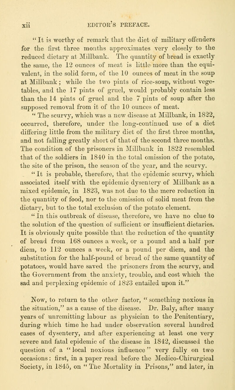  It is worthy of remark tliat the diet of military offenders for the first three months approximates very closely to the reduced dietary at Millbank. The quantity of bread is exactly the same, the 12 ounces of meat is little more than the equi- valent, in the solid form, of the 10 ounces of meat in the soup at Millbank ; while the two pints of rice-soup, without vege- tables, and the 17 pints of gruel, would probably contain less than the 14 pints of gruel and the 7 pints of soup after the supposed removal from it of the 10 ounces of meat.  The scurvy, which was a new disease at Millbank, in 1822, occurred, therefore, under the long-continued use of a diet differing little from the military diet of the first three months, and not falling greatly short of that of the second three months. The condition of the prisoners in Millbank in 1822 resembled that of the soldiers in 1840 in the total omission of the potato, the site of the prison, the season of the year, and the scurvy.  It is probable, therefore, that the epidemic scurvy, which associated itself with the epidemic dysentery of Millbank as a mixed epidemic, in 1823, was not due to the mere reduction in the quantity of food, nor to the omission of solid meat from the dietary, but to the total exclusion of the potato element.  In this outbreak of disease, therefore, we have no clue to the solution of the question of sufficient or insufficient dietaries. It is obviously quite possible that the reduction of the quantity of bread from 168 ounces a week, or a pound and a half per diem, to 112 ounces a week, or a pound per diem, and the substitution for the half-pound of bread of the same quantity of potatoes, would have saved the prisoners from the scurvy, and the Government from the anxiety, trouble, and cost which the sad and perplexing epidemic of 1823 entailed upon it. Now, to return to the other factor,  something noxious in the situation, as a cause of the disease. Dr. Baly, after many years of unremitting labour as physician to the Penitentiary, during which time he had under observation several hundred cases of dysentery, and after experiencing at least one very severe and fatal epidemic of the disease in 1842, discussed the question of a  local noxious influence very fully on two occasions: first, in a paper read before the Medico-Chirurgical Society, in 1845, on  The Mortality in Prisons, and later, in