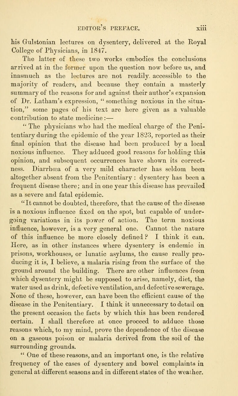 his Grulstonian lectures on dysentery, delivered at the Royal College of Physicians, in 1847. The latter of these two works embodies the conclusions arrived at in the former upon the question now before us, and inasmuch as the lectures are not readily, accessible to the majority of readers, and because they contain a masterly summary of the reasons for and against their author's expansion of Dr. Latham's expression,  something noxious in the situa- tion, some pages of his text are here given as a valuable contribution to state medicine :—  The physicians who had the medical charge of the Peni- tentiary during the epidemic of the year 1823, reported as their final opinion that the disease had been produced by a local noxious influence. They adduced good reasons for holding this opinion, and subsequent occurrences have shown its correct- ness. Diarrhoea of a very mild character has seldom been altogether absent from the Penitentiary : dysentery has been a frequent disease there; and in one year this disease has prevailed as a severe and fatal epidemic. It cannot be doubted, therefore, that the cause of the disease is a noxious influence fixed on the spot, but capable of under- going variations in its power of actiou. The term noxious influence, however, is a very general one. Cannot the nature of this influence be more closely defined ? I think it can. Here, as in other instances where dysentery is endemic in prisons, workhouses, or lunatic asylums, the cause really pro- ducing it is, I believe, a malaria rising from the surface of the ground around the building. There are other influences from which dysentery might be supposed to arise, namely, diet, the water used as drink, defective ventilation, and defective sewerage. None of these, however, can have been the efficient cause of the disease in the Penitentiary. I think it unnecessary to detail on the present occasion the facts by which this has been rendered certain. I shall therefore at once proceed to adduce those reasons which, to my mind, prove the dependence of the disease on a gaseous poison or malaria derived from the soil of the surrounding grounds.  One of these reasons, and an important one, is the relative frequency of the cases of dysentery and bowel complaints in general at different seasons and in different states of the weather.