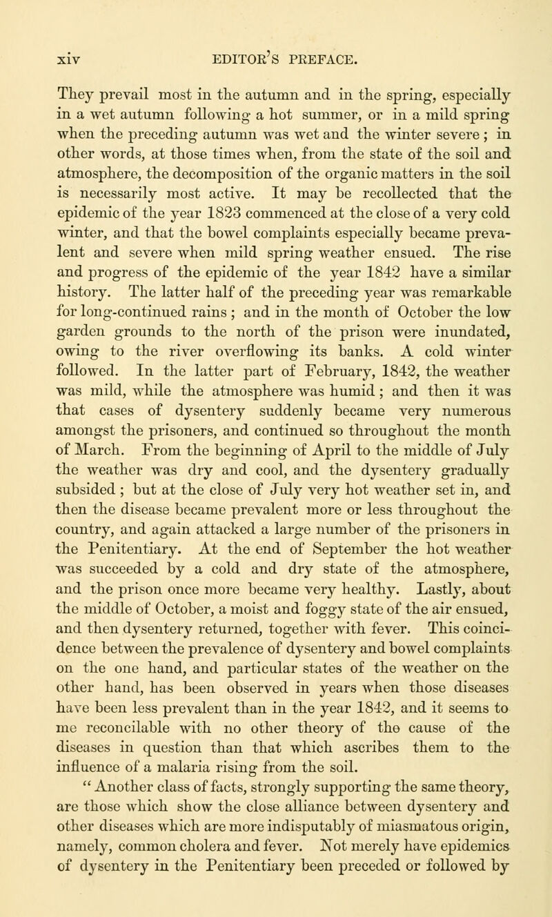 They prevail most in the autumn and in the spring, especially in a wet autumn following a hot summer, or in a mild spring when the preceding autumn was wet and the winter severe ; in other words, at those times when, from the state of the soil and atmosphere, the decomposition of the organic matters in the soil is necessarily most active. It may be recollected that the epidemic of the year 1823 commenced at the close of a very cold winter, and that the bowel complaints especially became preva- lent and severe when mild spring weather ensued. The rise and progress of the epidemic of the year 1842 have a similar history. The latter half of the preceding year was remarkable for long-continued rains ; and in the month of October the low garden grounds to the north of the prison were inundated, owing to the river overflowing its banks. A cold winter followed. In the latter part of February, 1842, the weather was mild, while the atmosphere was humid; and then it was that cases of dysentery suddenly became very numerous amongst the prisoners, and continued so throughout the month of March. From the beginning of April to the middle of July the weather was dry and cool, and the dysentery gradually subsided ; but at the close of July very hot weather set in, and then the disease became prevalent more or less throughout the country, and again attacked a large number of the prisoners in the Penitentiary. At the end of September the hot weather was succeeded by a cold and dry state of the atmosphere, and the prison once more became very healthy. Lastly, about the middle of October, a moist and foggy state of the air ensued, and then dysentery returned, together with fever. This coinci- dence between the prevalence of dysentery and bowel complaints on the one hand, and particular states of the weather on the other hand, has been observed in years when those diseases have been less prevalent than in the year 1842, and it seems to me reconcilable with no other theory of the cause of the diseases in question than that which ascribes them to the influence of a malaria rising from the soil.  Another class of facts, strongly supporting the same theory, are those which show the close alliance between dysentery and other diseases which are more indisputably of miasmatous origin, namely, common cholera and fever. Not merely have epidemics of dysentery in the Penitentiary been preceded or followed by
