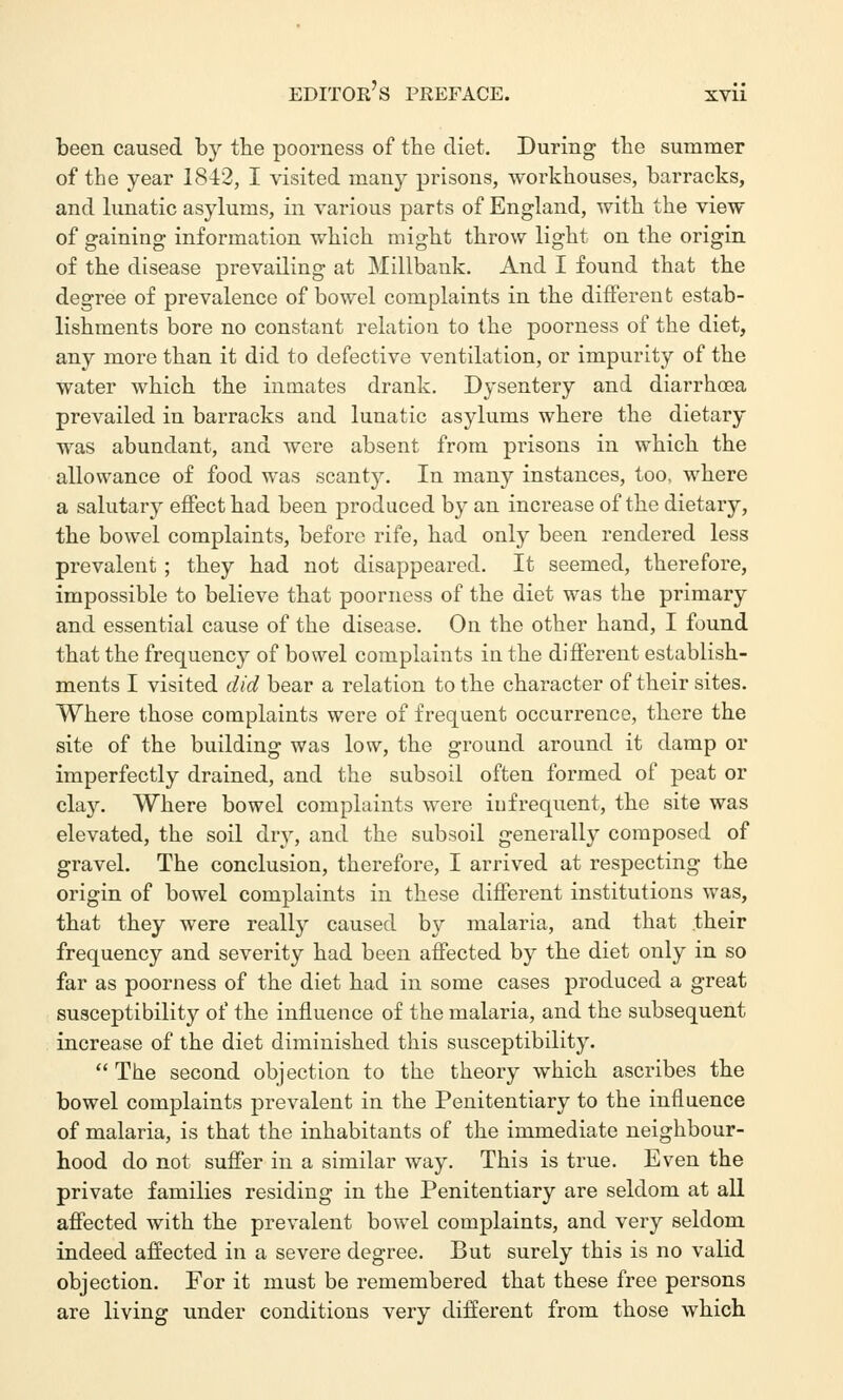 been caused by the poorness of the diet. During the summer of the year 1842, I visited many prisons, workhouses, barracks, and lunatic asylums, in various parts of England, with the view of gaining information which might throw light on the origin of the disease prevailing at Millbank. And I found that the degree of prevalence of bowel complaints in the different estab- lishments bore no constant relation to the poorness of the diet, any more than it did to defective ventilation, or impurity of the water which the inmates drank. Dysentery and diarrhoea prevailed in barracks and lunatic asylums where the dietary was abundant, and were absent from prisons in which the allowance of food was scanty. In many instances, too, where a salutary effect had been produced by an increase of the dietary, the bowel complaints, before rife, had only been rendered less prevalent; they had not disappeared. It seemed, therefore, impossible to believe that poorness of the diet was the primary and essential cause of the disease. On the other hand, I found that the frequency of bowel complaints in the different establish- ments I visited did bear a relation to the character of their sites. Where those complaints were of frequent occurrence, there the site of the building was low, the ground around it damp or imperfectly drained, and the subsoil often formed of peat or clay. Where bowel complaints were infrequent, the site was elevated, the soil dry, and the subsoil generally composed of gravel. The conclusion, therefore, I arrived at respecting the origin of bowel complaints in these different institutions was, that they were really caused by malaria, and that their frequency and severity had been affected by the diet only in so far as poorness of the diet had in some cases produced a great susceptibility of the influence of the malaria, and the subsequent increase of the diet diminished this susceptibility.  The second objection to the theory which ascribes the bowel complaints prevalent in the Penitentiary to the influence of malaria, is that the inhabitants of the immediate neighbour- hood do not suffer in a similar way. This is true. Even the private families residing in the Penitentiary are seldom at all affected with the prevalent bowel complaints, and very seldom indeed affected in a severe degree. But surely this is no valid objection. For it must be remembered that these free persons are living under conditions very different from those which