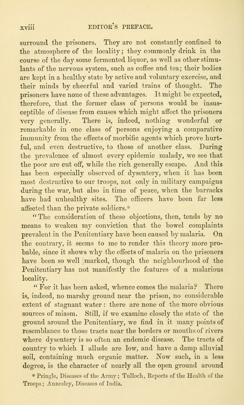 surround the prisoners. They are not constantly confined to the atmosphere of the locality; they commonly drink in the course of the day some fermented liquor, as well as other stimu- lants of the nervous system, such as coffee and tea; their bodies are kept in a healthy state by active and voluntary exercise, and their minds by cheerful and varied trains of thought. The prisoners have none of these advantages. It might be expected, therefore, that the former class of persons would be insus- ceptible of disease from causes which might affect the prisoners very generally. There is, indeed, nothing wonderful or remarkable in one class of persons enjoying a comparative immunity from the effects of morbific agents which prove hurt- ful, and even destructive, to those of another class. During the prevalence of almost every epidemic malady, we see that the poor are cut off, while the rich generally escape. And this has been especially observed of dysentery, when it has been most destructive to our troops, not only in military campaigns during the war, but also in time of peace, when the barracks have had unhealthy sites. The officers have been far less affected than the private soldiers.* The consideration of these objections, then, tends by no means to weaken my conviction that the bowel complaints prevalent in the Penitentiary have been caused by malaria. On the contrary, it seems to me to render this theory more pro- bable, since it shows why the effects of malaria on the prisoners have been so well marked, though the neighbourhood of the Penitentiary has not manifestly the features of a malarious locality.  For it has been asked, whence comes the malaria? There is, indeed, no marshy ground near the prison, no considerable extent of stagnant water : there are none of the more obvious sources of miasm. Still, if we examine closely the state of the ground around the Penitentiary, we find in it many points of resemblance to those tracts near the borders or mouths of rivers where dysentery is so often an endemic disease. The tracts of country to which I allude are low, and have a damp alluvial soil, containing much organic matter. Now such, in a less degree, is the character of nearly all the open ground around * Pringle, Diseases of the Army; Tulloch, Reports of the Health of the Troops; Annesley, Diseases of India.