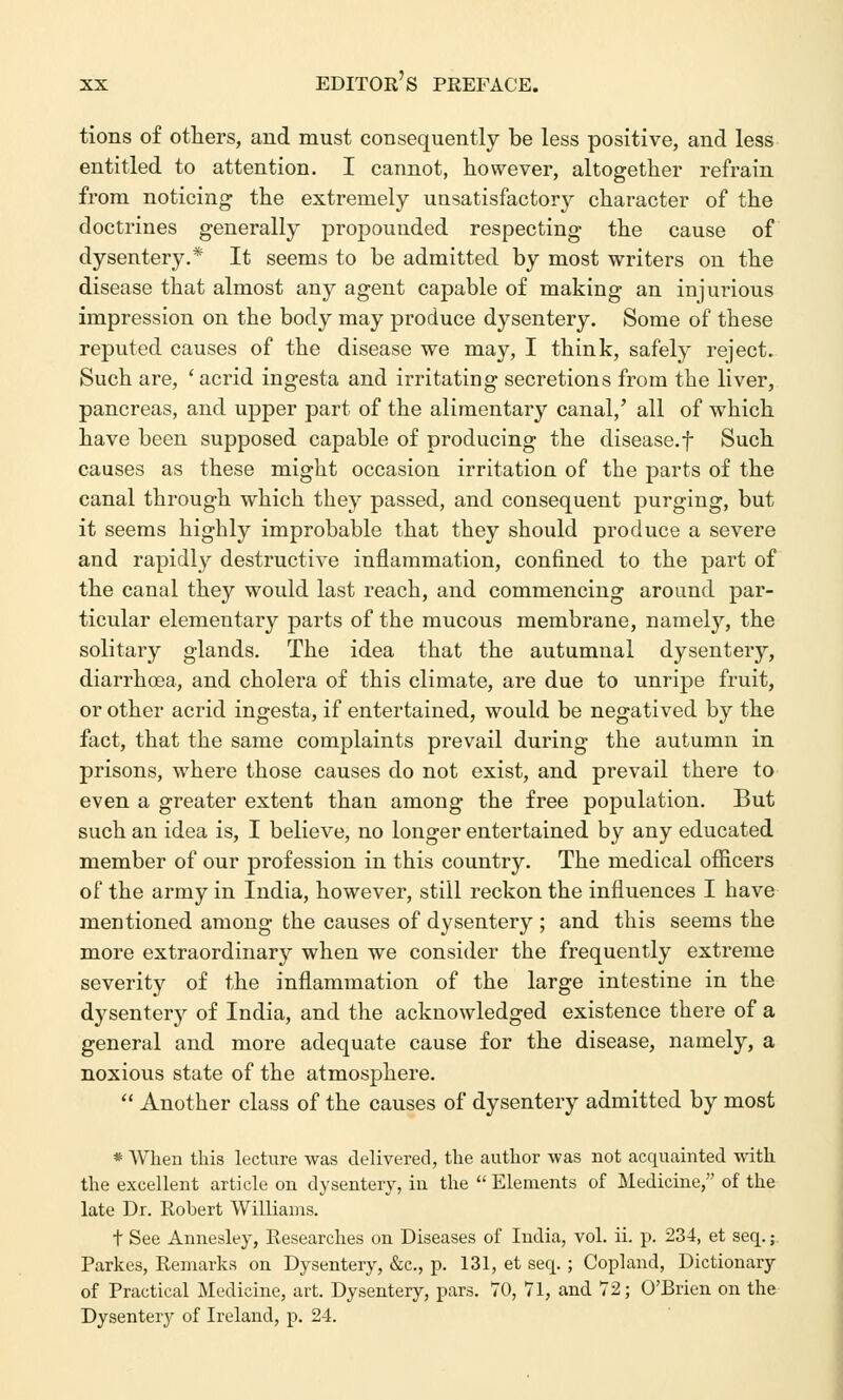 tions of others, and must consequently be less positive, and less entitled to attention. I cannot, however, altogether refrain from noticing the extremely unsatisfactory character of the doctrines generally propounded respecting the cause of dysentery.* It seems to be admitted by most writers on the disease that almost any agent capable of making an injurious impression on the body may produce dysentery. Some of these reputed causes of the disease we may, I think, safely reject. Such are, ' acrid ingesta and irritating secretions from the liver, pancreas, and upper part of the alimentary canal,' all of which have been supposed capable of producing the disease.f Such causes as these might occasion irritation of the parts of the canal through which they passed, and consequent purging, but it seems highly improbable that they should produce a severe and rapidly destructive inflammation, confined to the part of the canal they would last reach, and commencing around par- ticular elementary parts of the mucous membrane, namely, the solitary glands. The idea that the autumnal dysentery, diarrhoea, and cholera of this climate, are due to unripe fruit, or other acrid ingesta, if entertained, would be negatived by the fact, that the same complaints prevail during the autumn in prisons, where those causes do not exist, and prevail there to even a greater extent than among the free population. But such an idea is, I believe, no longer entertained by any educated member of our profession in this country. The medical officers of the army in India, however, still reckon the influences I have mentioned among the causes of dysentery ; and this seems the more extraordinary when we consider the frequently extreme severity of the inflammation of the large intestine in the dysentery of India, and the acknowledged existence there of a general and more adequate cause for the disease, namely, a noxious state of the atmosphere.  Another class of the causes of dysentery admitted by most * When this lecture was delivered, the author was not acquainted with the excellent article on dysentery, in the  Elements of Medicine, of the late Dr. Robert Williams. t See Annesley, Researches on Diseases of India, vol. ii. p. 234, et seq.; Parkes, Remarks on Dysentery, &c, p. 131, et seq. ; Copland, Dictionary of Practical Medicine, art. Dysentery, pars. 70, 71, and 72; O'Brien on the Dysentery of Ireland, p. 24.