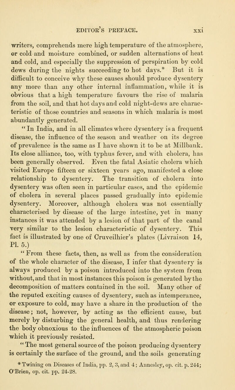 writers, comprehends mere high temperature of the atmosphere, or cold and moisture combined, or sudden alternations of heat and cold, and especially the suppression of perspiration by cold dews during the nights succeeding to hot days.* But it is difficult to conceive why these causes should produce dysentery any more than any other internal inflammation, while it is obvious that a high temperature favours the rise of malaria from the soil, and that hot days and cold night-dews are charac- teristic of those countries and seasons in which malaria is most abundantly generated.  In India, and in all climates where dysentery is a frequent disease, the influence of the season and weather on its degree of prevalence is the same as I have shown it to be at Millbank. Its close alliance, too, with typhus fever, and with cholera, has been generally observed. Even the fatal Asiatic cholera which visited Europe fifteen or sixteen years ago, manifested a close relationship to dysentery. The transition of cholera into dysentery was often seen in particular cases, and the epidemic of cholera in several places passed gradually into epidemic dysentery. Moreover, although cholera was not essentially characterised by disease of the large intestine, yet in many instances it was attended by a lesion of that part of the canal very similar to the lesion characteristic of dysentery. This fact is illustrated by one of Cruveilhier's plates (Livraison 14, PI. 5.)  From these facts, then, as well as from the consideration of the whole character of the disease, I infer that dysentery is always produced by a poison introduced into the system from without, and that in most instances this poison is generated by the decomposition of matters contained in the soil. Many other of the reputed exciting causes of dysentery, such as intemperance, or exposure to cold, may have a share in the production of the disease; not, however, by acting as the efficient cause, but merely by disturbing the general health, and thus rendering the body obnoxious to the influences of the atmospheric poison which it previously resisted.  The most general source of the poison producing dysentery is certainly the surface of the ground, and the soils generating * Twining on Diseases of India, pp. 2, 3, and 4; Annesley, op. cit. p. 244; O'Brien, op. cit. pp. 24-28.