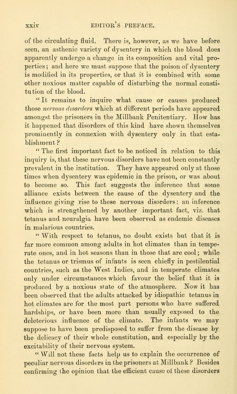 of the circulating fluid. There is, however, as we have before seen, an asthenic variety of dysentery in which the blood does apparently undergo a change in its composition and vital pro- perties ; and here we must suppose that the poison of dysentery is modified in its properties, or that it is combined with some other noxious matter capable of disturbing the normal consti- tution of the blood.  It remains to inquire what cause or causes produced those nervous disorders which at different periods have appeared amongst the prisoners in the Millbank Penitentiary. How has it happened that disorders of this kind have shown themselves prominently in connexion with dysentery only in that esta- blishment ?  The first important fact to be noticed in relation to this inquiry is, that these nervous disorders have not been constantly prevalent in the institution. They have appeared only at those times when dysentery was epidemic in the prison, or was about to become so. This fact suggests the inference that some alliance exists between the cause of the dysentery and the influence giving rise to these nervous disorders: an inference which is strengthened by another important fact, viz. that tetanus and neuralgia have been observed as endemic diseases in malarious countries.  With respect to tetanus, no doubt exists but that it is far more common among adults in hot climates than in tempe- rate ones, and in hot seasons than in those that are cool; while the tetanus or trismus of infants is seen chiefly in pestilential countries, such as the West Indies, and in temperate climates only under circumstances which favour the belief that it is produced by a noxious state of the atmosphere. Now it has been observed that the adults attacked by idiopathic tetanus in hot climates are for the most part persons who have suffered hardships, or have been more than usually exposed to the deleterious influence of the climate. The infants we may suppose to have been predisposed to suffer from the disease by the delicacy of their whole constitution, and especially by the excitability of their nervous system.  Will not these facts help us to explain the occurrence of peculiar nervous disorders in the prisoners at Millbank ? Besides confirming the opinion that the efficient cause ol these disorders