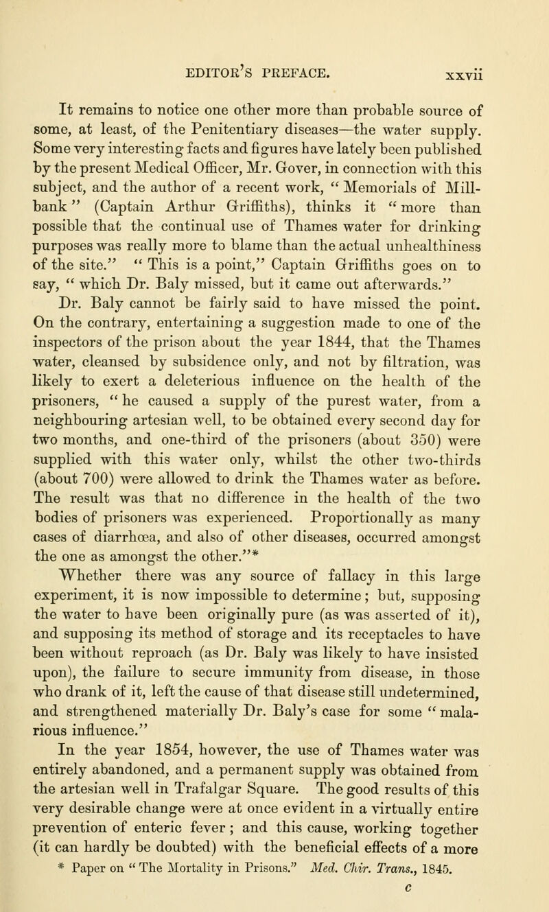 It remains to notice one other more than probable source of some, at least, of the Penitentiary diseases—the water supply. Some very interesting facts and figures have lately been published by the present Medical Officer, Mr. Gover, in connection with this subject, and the author of a recent work,  Memorials of Mill- bank  (Captain Arthur Griffiths), thinks it  more than possible that the continual use of Thames water for drinking purposes was really more to blame than the actual unhealthiness of the site.  This is a point, Captain Griffiths goes on to say,  which Dr. Baly missed, but it came out afterwards. Dr. Baly cannot be fairly said to have missed the point. On the contrary, entertaining a suggestion made to one of the inspectors of the prison about the year 1844, that the Thames water, cleansed by subsidence only, and not by filtration, was likely to exert a deleterious influence on the health of the prisoners,  he caused a supply of the purest water, from a neighbouring artesian well, to be obtained every second day for two months, and one-third of the prisoners (about 350) were supplied with this water only, whilst the other two-thirds (about 700) were allowed to drink the Thames water as before. The result was that no difference in the health of the two bodies of prisoners was experienced. Proportionally as many cases of diarrhoea, and also of other diseases, occurred amongst the one as amongst the other.* Whether there was any source of fallacy in this large experiment, it is now impossible to determine; but, supposing the water to have been originally pure (as was asserted of it), and supposing its method of storage and its receptacles to have been without reproach (as Dr. Baly was likely to have insisted upon), the failure to secure immunity from disease, in those who drank of it, left the cause of that disease still undetermined, and strengthened materially Dr. Baly's case for some  mala- rious influence. In the year 1854, however, the use of Thames water was entirely abandoned, and a permanent supply was obtained from the artesian well in Trafalgar Square. The good results of this very desirable change were at once evident in a virtually entire prevention of enteric fever; and this cause, working together (it can hardly be doubted) with the beneficial effects of a more * Paper on  The Mortality in Prisons. Med. Cliir. Trans., 1845. c