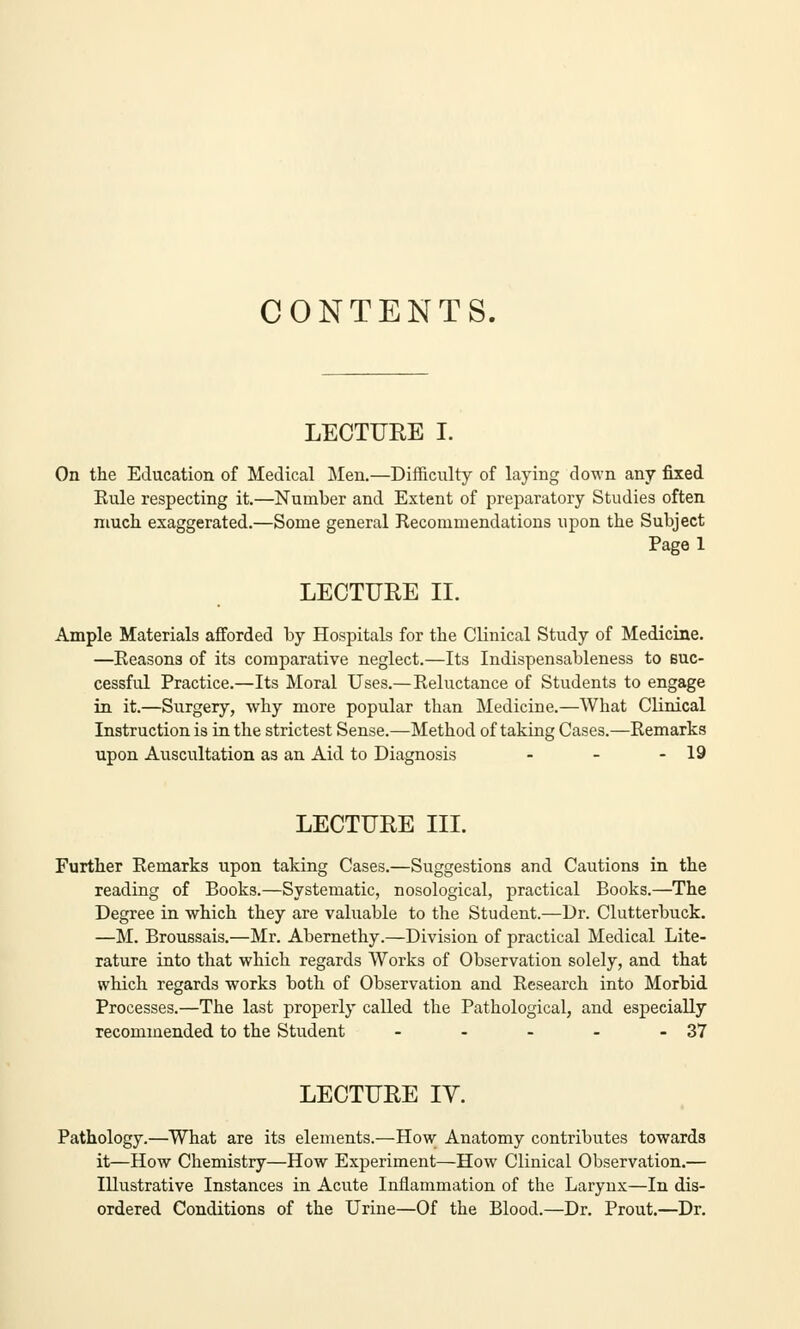 CONTENTS. LECTURE I. On the Education of Medical Men.—Difficulty of laying down any fixed Rule respecting it.—Number and Extent of preparatory Studies often much exaggerated.—Some general Recommendations upon the Subject Page 1 LECTURE II. Ample Materials afforded by Hospitals for the Clinical Study of Medicine. —Reasons of its comparative neglect.—Its Indispensableness to suc- cessful Practice.—Its Moral Uses.—Reluctance of Students to engage in it.—Surgery, why more popular than Medicine.—What Clinical Instruction is in the strictest Sense.—Method of taking Cases.—Remarks upon Auscultation as an Aid to Diagnosis - - - 19 LECTURE III. Further Remarks upon taking Cases.—Suggestions and Cautions in the reading of Books.—Systematic, nosological, practical Books.—The Degree in which they are valuable to the Student.—Dr. Clutterbuck. —M. Broussais.—Mr. Abernethy.—Division of practical Medical Lite- rature into that which regards Works of Observation solely, and that which regards works both of Observation and Research into Morbid Processes.—The last properly called the Pathological, and especially recommended to the Student - - - - - 37 LECTURE IV. Pathology.—What are its elements.—How Anatomy contributes towards it—How Chemistry—How Experiment—How Clinical Observation.— Illustrative Instances in Acute Inflammation of the Larynx—In dis- ordered Conditions of the Urine—Of the Blood.—Dr. Prout.—Dr.