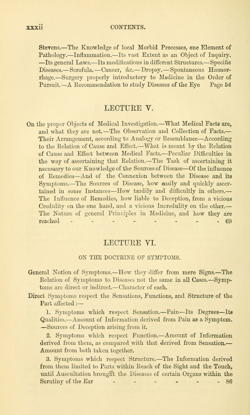 Stevens.—The Knowledge of local Morbid Processes, one Element of Pathology.—Inflammation.—Its vast Extent as an Object of Inquiry. —Its general Laws.—Its modifications in different Structures.—Specific Diseases.—Scrofula.—Cancer, &c.—Dropsy.—Spontaneous Haemor- rhage.—Surgery properly introductory to Medicine in the Order of Pursuit. —A Kecommendation to study Diseases of the Eye Page 54 LECTURE V. On the proper Objects of Medical Investigation.—What Medical Facts are, and what they are not.—The Observation and Collection of Facts.— Their Arrangement, according to Analogy or Resemblance—According to the Relation of Cause and Effect.—What is meant by the Relation of Cause and Effect between Medical Facts.—Peculiar Difficulties in the way of ascertaining that Relation.—The Task of ascertaining it necessary to our Knowledge of the Sources of Disease—Of the influence of Remedies—And of the Connexion between the Disease and its Symptoms.—The Sources of Disease, how easily and quickly ascer- tained in some Instances—How tardily and difficultly in others.— The Influence of Remedies, how liable to Deception, from a vicious Credulity on the one hand, and a vicious Incredulity on the other.— The Nature of general Principles in Medicine, aud how they are reached - - - - - - - -69 LECTURE VI. ON THE DOCTRINE OF SYMPTOMS. General Notion of Symptoms.—How they differ from mere Signs.—The Relation of Symptoms to Diseases not the same in all Cases.—Symp- toms are direct or indirect.—Character of each. Direct Symptoms respect the Sensations, Functions, and Structure of the Part affected:— 1. Symptoms which respect Sensation.—Pain—Its Degrees—Its Qualities.—Amount of Information derived from Pain as a Symptom. —Sources of Deception arising from it. 2. Symptoms which respect Function.—Amount of Information derived from them, as compared with that derived from Sensation.— Amount from both taken together. 3. Symptoms which respect Structure.—The Information derived from them limited to Parts within Reach of the Sight and the Touch, until Auscultation brought the Diseases of certain Organs within the Scrutiny of the Ear - - - - - - 86