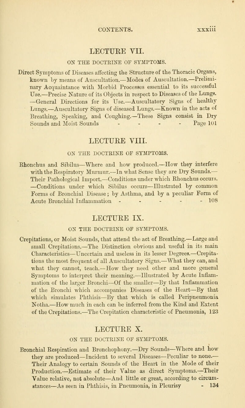 CONTENTS. xxxiu LECTURE VII. ON THE DOCTRINE OF SYMPTOMS. Direct Symptoms of Diseases affecting the Structure of the Thoracic Organs, known by means of Auscultation.—Modes of Auscultation.—Prelimi- nary Acquaintance with Morbid Processes essential to its successful Use.—Precise Nature of its Objects in respect to Diseases of the Lungs. —General Directions for its Use.—Auscultatory Signs of healthy Lungs.—Auscultatory Signs of diseased Lungs.—Known in the acts of Breathing, Speaking, and Coughing.—These Signs consist in Dry Sounds and Moist Sounds .... Page 101 LECTURE VIII. ON THE DOCTRINE OF SYMPTOMS. Ehonchus and Sibilus—Where and how produced.—How they interfere with the Kespiratory Murmur.—In what Sense they are Dry Sounds.— Their Pathological Import.—Conditions under which Rhonchus occurs. —Conditions under which Sibilus occurs—Illustrated by common Forms of Bronchial Disease; by Asthma, and by a peculiar Form of Acute Bronchial Inflammation ----- 108 LECTURE IX. ON THE DOCTRINE OF SYMPTOMS. Crepitations, or Moist Sounds, that attend the act of Breathing.—Large and small Crepitations.—The Distinction obvious and useful in its main Characteristics—Uncertain and useless in its lesser Degrees.—Crepita- tions the most frequent of all Auscultatory Signs.—What they can, and what they cannot, teach.—How they need other and more general Symptoms to interpret their meaning.—Illustrated by Acute Inflam- mation of the larger Bronchi—Of the smaller—By that Inflammation of the Bronchi which accompanies Diseases of the Heart—By that which simulates Phthisis—By that which is called Peripneumonia Notha.—How much in each can be inferred from the Kind and Extent of the Crepitations.—The Crepitation characteristic of Pneumonia, 123 LECTURE X. ON THE DOCTRINE OF SYMPTOMS. Bronchial Respiration and Bronchophony.—Dry Sounds—Where and how they are produced—Incident to several Diseases—Peculiar to none.— Their Analogy to certain Sounds of the Heart in the Mode of their Production.—Estimate of their Value as direct Symptoms.—Their Value relative, not absolute—And little or great, according to circum- stances—As seen in Phthisis, in Pneumonia, in Pleurisy - 134