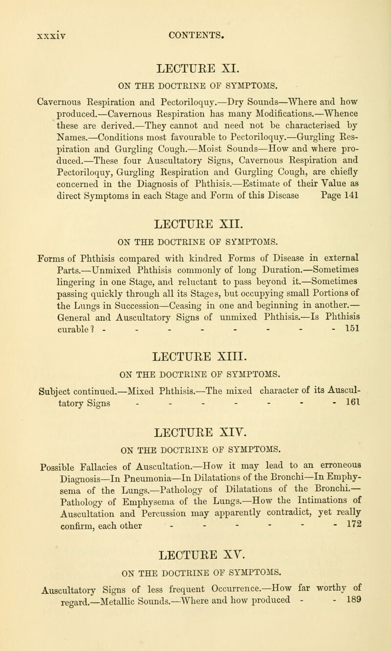 LECTURE XI. ON THE DOCTRINE OE SYMPTOMS. Cavernous Respiration and Pectoriloquy.—Dry Sounds—Where and how produced.—Cavernous Respiration has many Modifications.—Whence these are derived.—They cannot and need not be characterised by Names.—Conditions most favourable to Pectoriloquy.—Gurgling Res- piration and Gurgling Cough.—Moist Sounds—How and where pro- duced.—These four Auscultatory Signs, Cavernous Respiration and Pectoriloquy, Gurgling Respiration and Gurgling Cough, are chiefly concerned in the Diagnosis of Phthisis.—Estimate of their Value as direct Symptoms in each Stage and Form of this Disease Page 141 LECTURE XII. ON THE DOCTRINE OF SYMPTOMS. Forms of Phthisis compared with kindred Forms of Disease in external Parts.—Unmixed Phthisis commonly of long Duration.—Sometimes lingering in one Stage, and reluctant to pass beyond it.—Sometimes passing quickly through all its Stages, but occupying small Portions of the Lungs in Succession—Ceasing in one and beginning in another.— General and Auscultatory Signs of unmixed Phthisis.—Is Phthisis curable 1 - - - - - - - - 151 LECTURE XIII. ON THE DOCTRINE OF SYMPTOMS. Subject continued.—Mixed Phthisis.—The mixed character of its Auscul- tatory Signs ------- 161 LECTURE XIY. ON THE DOCTRINE OF SYMPTOMS. Possible Fallacies of Auscultation.—How it may lead to an erroneous Diagnosis—In Pneumonia—In Dilatations of the Bronchi—In Emphy- sema of the Lungs.—Pathology of Dilatations of the Bronchi.— Pathology of Emphysema of the Lungs.—How the Intimations of Auscultation and Percussion may apparently contradict, yet really confirm, each other - - - - - -172 LECTURE XV. ON THE DOCTRINE OF SYMPTOMS. Auscultatory Signs of less frequent Occurrence.—How far worthy of regard.—Metallic Sounds.—Where and how produced - - 189