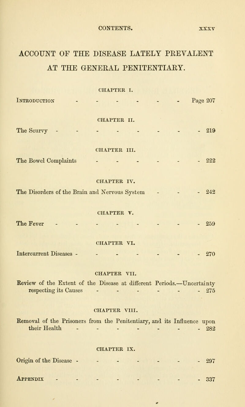 ACCOUNT OF THE DISEASE LATELY PREVALENT AT THE GENERAL PENITENTIARY. CHAPTER I. Introduction ....__ Page 207 CHAPTER II. The Scurvy - 219 CHAPTER III. The Bowel Complaints - - - - - - 222 CHAPTER IV. The Disorders of the Brain and Nervous System ... 242 CHAPTER T. The Fever -------- 259 CHAPTER VI. Intercurrent Diseases ------- 270 CHAPTER VII. Review of the Extent of the Disease at different Periods.—Uncertainty respecting its Causes -._.__ 275 CHAPTER VIII. Removal of the Prisoners from the Penitentiary, and its Influence upon their Health ------- 282 CHAPTER IX. Origin of the Disease ------- 297 Appendix -------- 337