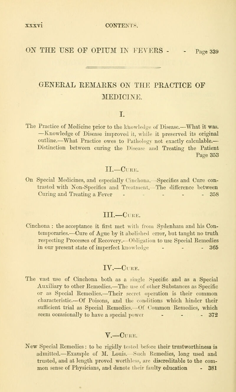 ON THE USE OF OPIUM IN FEVERS - - p.™ 339 GENERAL REMARKS ON THE PRACTICE OF MEDICINE. The Practice of Medicine prior to the knowledge of Disease.—What it was. —Knowledge of Disease improved it, while it preserved its original outline.—What Practice owes to Pathology not exactly calculable.— Distinction between curing the Disease and Treating the Patient Page 353 II.—Cl RE. On Special Medicines, and especially Cinchona. -Specifics and Cure con- trasted with Non-Specifics and Treatment. The difference between Curing and Treating: a Fever - - 358 in.—Cure. Cinchona: the acceptance it first met with from Sydenham and his Con- temporaries.—Cure of Ague by it abolished error, but taught no truth respecting Processes of Eecovery.—Obligation to use Special Remedies in our present state of imperfect knowle<I ge ... 365 IV.—Cure. The vast use of Cinchona both as a single Specific and as a Special Auxiliary to other Remedies.—The use of other Substances as Specific or as Special Remedies.—Their secret operation is their common characteristic.—Of Poisons, and the conditions which hinder their sufficient trial as Special Remedies.—Of < 'oinmon Remedies, which seem occasionally to have a special powei ... 372 V.—Cure. New Special Remedies: to be rigidly tested before their trustworthiness is admitted.—Example of M. Louis. Such Kennedies, long used and trusted, and at length proved worthless, are discreditable to the com- mon sense of Physicians, and denote their faulty education - 381