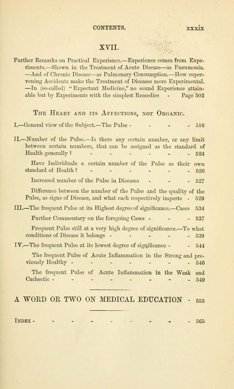 XVII. Further Remarks on Practical Experience.—Experience conies from Expe- riments.—Shown in the Treatment of Acute Disease—as Pneumonia. —And of Chronic Disease—as Pulmonary Consumption.—How super- vening Accidents make the Treatment of Diseases more Experimental. —In (so-called)  Expectant Medicine, no sound Experience attain- able but by Experiments with the simplest Remedies - Page 502 The Heart and its Affections, not Organic. I.—General view of the Subject.—The Pulse - ... 516 II.—Number of the Pulse.—Is there any certain number, or any limit between certain numbers, that can be assigned as the standard of Health generally 1 - - - - . -524 Have Individuals a certain number of the Pulse as their own standard of Health ?----.. 526 Increased number of the Pulse in Diseases ... 527 Difference between the number of the Pulse and the quality of the Pulse, as signs of Disease, and what each respectively imports - 529 III.—The frequent Pulse at its Highest degree of significance.—Cases 534 Further Commentary on the foregoing Cases ... 537 Frequent Pulse still at a very high degree of significance.—To what conditions of Disease it belongs ----- 539 IV.—The frequent Pulse at its lowest degree of significance - - 544 The frequent Pulse of Acute Inflammation in the Strong and pre- viously Healthy ------- 546 The frequent Pulse of Acute Inflammation in the Weak and Cachectic -----.-. 549 A WORD OR TWO ON MEDICAL EDUCATION - 555 Index - - - . . , . . „ - 565