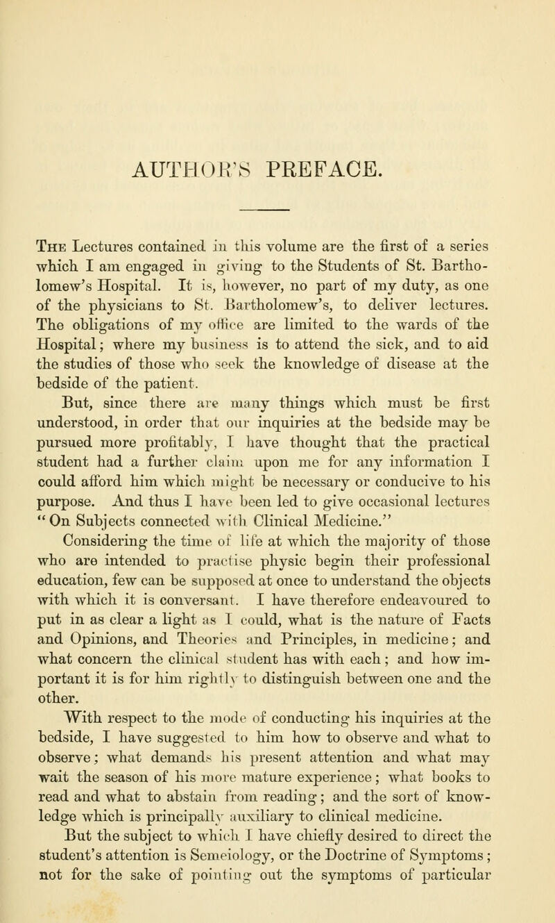 AUTHOK'S PREFACE. The Lectures contained in tliis volume are the first of a series which I am engaged in giving to the Students of St. Bartho- lomew's Hospital. It is, however, no part of my duty, as one of the physicians to St. Bartholomew's, to deliver lectures. The obligations of my office are limited to the wards of the Hospital; where my business is to attend the sick, and to aid the studies of those who seek the knowledge of disease at the bedside of the patient. But, since there are many things which must be first understood, in order that our inquiries at the bedside may be pursued more profitably, I have thought that the practical student had a further claim upon me for any information I could afford him which might be necessary or conducive to his purpose. And thus I have been led to give occasional lectures On Subjects connected with Clinical Medicine. Considering the time of life at which the majority of those who are intended to practise physic begin their professional education, few can be supposed at once to understand the objects with which it is conversant. I have therefore endeavoured to put in as clear a light as I could, what is the nature of Facts and Opinions, and Theories and Principles, in medicine; and what concern the clinical student has with each; and how im- portant it is for him rightly to distinguish between one and the other. With respect to the mode of conducting his inquiries at the bedside, I have suggested to him how to observe and what to observe; what demands his present attention and what may wait the season of his more mature experience; what books to read and what to abstain from reading; and the sort of know- ledge which is principally auxiliary to clinical medicine. But the subject to which I have chiefly desired to direct the student's attention is Semeiology, or the Doctrine of Symptoms ; not for the sake of pointing out the symptoms of particular