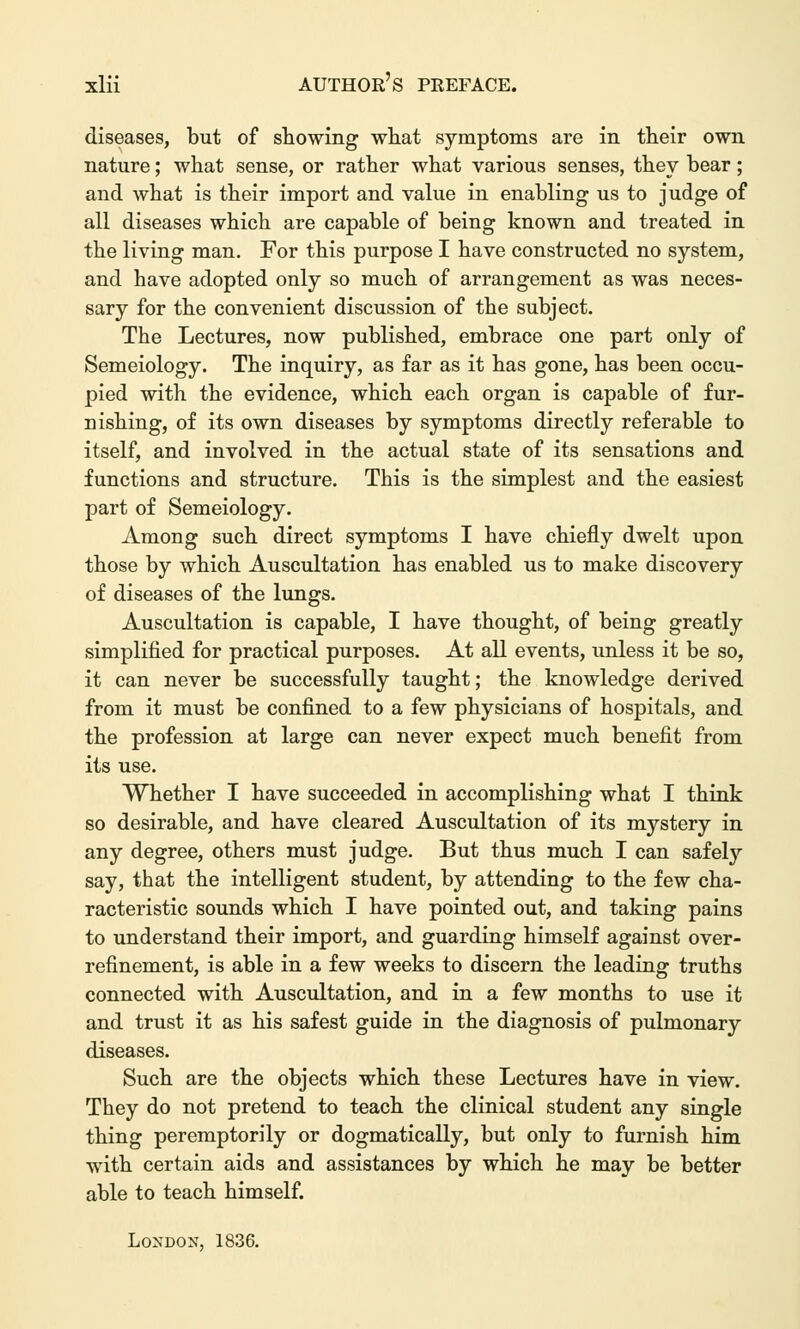 diseases, but of showing what symptoms are in their own nature; what sense, or rather what various senses, they bear; and what is their import and value in enabling us to judge of all diseases which are capable of being known and treated in the living man. For this purpose I have constructed no system, and have adopted only so much of arrangement as was neces- sary for the convenient discussion of the subject. The Lectures, now published, embrace one part only of Semeiology. The inquiry, as far as it has gone, has been occu- pied with the evidence, which each organ is capable of fur- nishing, of its own diseases by symptoms directly referable to itself, and involved in the actual state of its sensations and functions and structure. This is the simplest and the easiest part of Semeiology. Among such direct symptoms I have chiefly dwelt upon those by which Auscultation has enabled us to make discovery of diseases of the lungs. Auscultation is capable, I have thought, of being greatly simplified for practical purposes. At all events, unless it be so, it can never be successfully taught; the knowledge derived from it must be confined to a few physicians of hospitals, and the profession at large can never expect much benefit from its use. Whether I have succeeded in accomplishing what I think so desirable, and have cleared Auscultation of its mystery in any degree, others must judge. But thus much I can safely say, that the intelligent student, by attending to the few cha- racteristic sounds which I have pointed out, and taking pains to understand their import, and guarding himself against over- refinement, is able in a few weeks to diseern the leading truths connected with Auscultation, and in a few months to use it and trust it as his safest guide in the diagnosis of pulmonary diseases. Such are the objects which these Lectures have in view. They do not pretend to teach the clinical student any single thing peremptorily or dogmatically, but only to furnish him with certain aids and assistances by which he may be better able to teach himself. London, 1836.