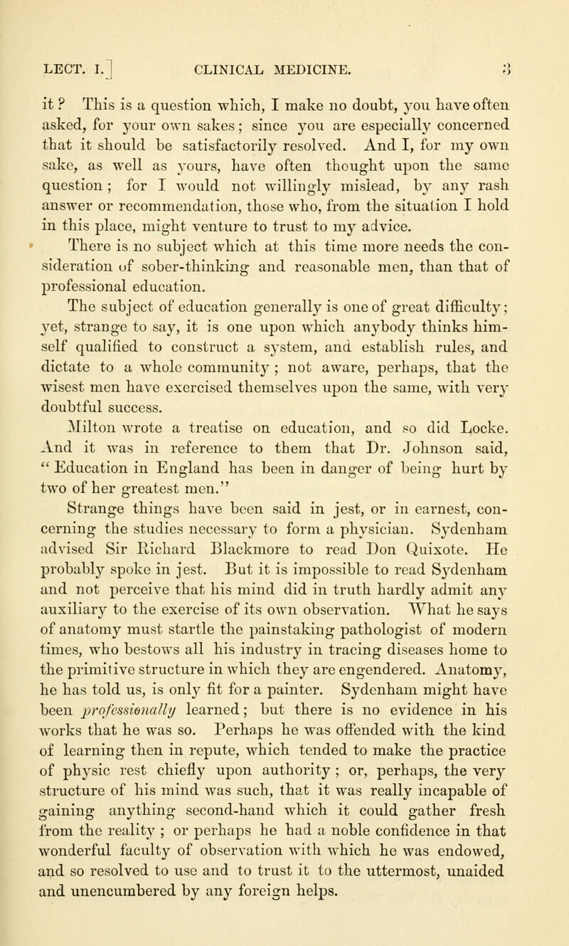 it ? This is a question which, I make no doubt, you have often asked, for your own sakes; since you are especially concerned that it should be satisfactorily resolved. And I, for my own sake, as well as yours, have often thought upon the same question; for I would not willingly mislead, by any rash answer or recommendation, those who, from the situation I hold in this place, might venture to trust to my advice. There is no subject which at this time more needs the con- sideration of sober-thinking and reasonable men, than that of professional education. The subject of education generally is one of great difficulty; yet, strange to say, it is one upon which anybody thinks him- self qualified to construct a system, and establish rules, and dictate to a whole community ; not aware, perhaps, that the wisest men have exercised themselves upon the same, with very doubtful success. Milton wrote a treatise on education, and so did Locke. And it was in reference to them that Dr. Johnson said,  Education in England has been in danger of being hurt by two of her greatest men. Strange things have been said in jest, or in earnest, con- cerning the studies necessary to form a physician. Sydenham advised Sir Hichard Blackmore to read Don Quixote. He probably spoke in jest. But it is impossible to read Sydenham and not perceive that his mind did in truth hardly admit anv auxiliary to the exercise of its own observation. What he says of anatomy must startle the painstaking pathologist of modern times, who bestows all his industry in tracing diseases home to the primitive structure in which they are engendered. Anatomy, he has told us, is onty fit for a painter. Sydenham might have been professienally learned; but there is no evidence in his works that he was so. Perhaps he was offended with the kind of learning then in repute, which tended to make the practice of physic rest chiefly upon authority ; or, perhaps, the very structure of his mind was such, that it was really incapable of gaining anything second-hand which it could gather fresh from the reality ; or perhaps he had a noble confidence in that wonderful faculty of observation with which he was endowed, and so resolved to use and to trust it to the uttermost, unaided and unencumbered by any foreign helps.