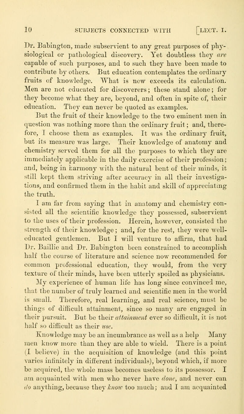 Br. Babington, made subservient to any great purposes of phy- siological or pathological discovery. Yet doubtless they are capable of such purposes, and to such they have been made to contribute by others. But education contemplates the ordinary fruits of knowledge. What is new exceeds its calculation. Men are not educated for discoverers; these stand alone; for they become what they are, beyond, and often in spite of, their education. They can never be quoted as examples. But the fruit of their knowledge to the two eminent men in question was nothing more than the ordinary fruit; and, there- fore, I choose them as examples. It was the ordinary fruit, but its measure was large. Their knowledge of anatomy and chemistry served them for all the purposes to which they are immediately applicable in the daily exercise of their profession; and, being in harmony with the natural bent of their minds, it still kept them striving after accuracy in all their investiga- tions, and confirmed them in the habit and skill of appreciating the truth. I am far from saying that in anatomy and chemistry con- sisted all the scientific knowledge they possessed, subservient to the uses of their profession. Herein, however, consisted the strength of their knowledge; and, for the rest, they were well- educated gentlemen. But I will venture to affirm, that had Dr. Baillie and Dr. Babington been constrained to accomplish half the course of literature and science now recommended for common professional education, they would, from the very texture of their minds, have been utterly spoiled as physicians. My experience of human life has long since convinced me, that the number of truly learned and scientific men in the world is small. Therefore, real learning, and real science, must be things of difficult attainment, since so many are engaged in their pursuit. But be their attainment ever so difficult, it is not half so difficult as their use. Knowledge may be an incumbrance as well as a help Many men know more than they are able to wield. There is a point (I believe) in the acquisition of knowledge (and this point varies infinitely in different individuals), beyond which, if more be acquired, the whole mass becomes useless to its possessor. I am acquainted with men who never have done, and never can do anything, because they know too much; and I am acquainted