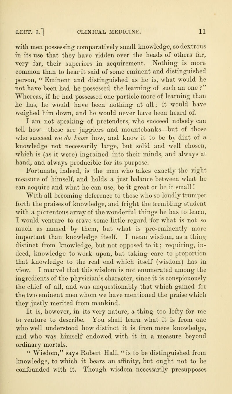 with men possessing comparatively small knowledge, so dextrous in its use that they have ridden over the heads of others far, very far, their superiors in acquirement. Nothing is more common than to hear it said of some eminent and distinguished person,  Eminent and distinguished as he is, what would he not have been had he possessed the learning of such an one ? Whereas, if he had possessed one particle more of learning than he has, he would have been nothing at all; it would have weighed him down, and he would never have been heard of. I am not speaking of pretenders, who succeed nobody can tell how—these are jugglers and mountebanks—but of those who succeed we do know how, and know it to be by dint of a knowledge not necessarily large, but solid and well chosen, which is (as it were) ingrained into their minds, and always at hand, and always producible for its purpose. Fortunate, indeed, is the man who takes exactly the right measure of himself, and holds a just balance between what he can acquire and what he can use, be it great or be it small! With all becoming deference to those who so loudly trumpet forth the praises of knowledge, and fright the trembling student with a portentous array of the wonderful things he has to learn, I would venture to crave some little regard for what is not so much as named by them, but what is pre-eminently more important than knowledge itself. I mean wisdom, as a thing distinct from knowledge, but not opposed to it; requiring, in- deed, knowledge to work upon, but taking care to proportion that knowledge to the real end which itself (wisdom) has in view. I marvel that this wisdom is not enumerated among the ingredients of the physician's character, since it is conspicuously the chief of all, and was unquestionably that which gained for the two eminent men whom we have mentioned the praise which they justly merited from mankind. It is, however, in its very nature, a thing too lofty for me to venture to describe. You shall learn what it is from one who well understood how distinct it is from mere knowledge, and who was himself endowed with it in a measure beyond ordinary mortals.  Wisdom, says Robert Hall,  is to be distinguished from knowledge, to which it bears an affinity, but ought not to be confounded with it. Though wisdom necessarily presupposes