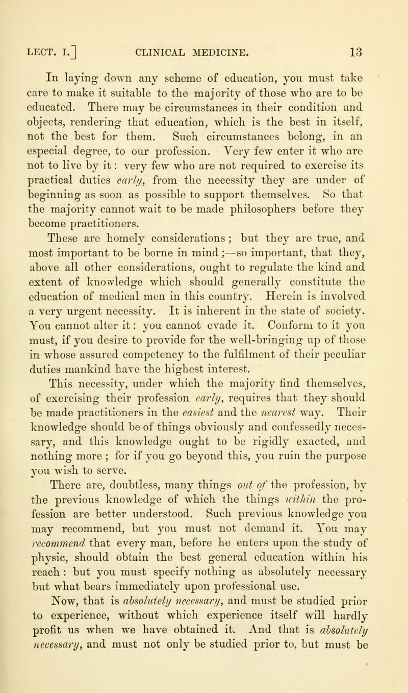 In laying down any scheme of education, you must take care to make it suitable to the majority of those who are to be educated. There may be circumstances in their condition and objects, rendering that education, which is the best in itself, not the best for them. Such circumstances belong, in an especial degree, to our profession. Very few enter it who are not to live by it: very few who are not required to exercise its practical duties earl//, from the necessity they are under of beginning as soon as possible to support themselves. So that the majority cannot wait to be made philosophers before they become practitioners. These are homely considerations ; but they are true, and most important to be borne in mind;—so important, that they, above all other considerations, ought to regulate the kind and extent of knowledge which should generally constitute the education of medical men in this country. Herein is involved a very urgent necessity. It is inherent in the state of society. You cannot alter it: you cannot evade it. Conform to it you must, if you desire to provide for the well-bringing up of those in whose assured competency to the fulfilment of their peculiar duties mankind have the highest interest. This necessity, under which the majority find themselves, of exercising their profession early, requires that they should be made practitioners in the easiest and the nearest way. Their knowledge should be of things obviously and confessedly neces- sary, and this knowledge ought to be rigidly exacted, and nothing more ; for if you go beyond this, you ruin the purpose you wish to serve. There are, doubtless, many things out of the profession, by the previous knowledge of which the things vciihin the pro- fession are better understood. Such previous knowledge you may recommend, but you must not demand it. You may recommend that every man, before he enters upon the study of physic, should obtain the best general education within his reach : but you must specify nothing as absolutely necessary but what bears immediately upon professional use. Now, that is absolutely necessary, and must be studied prior to experience, without which experience itself will hardly profit us when we have obtained it. And that is absolutely necessary, and must not only be studied prior to, but must be