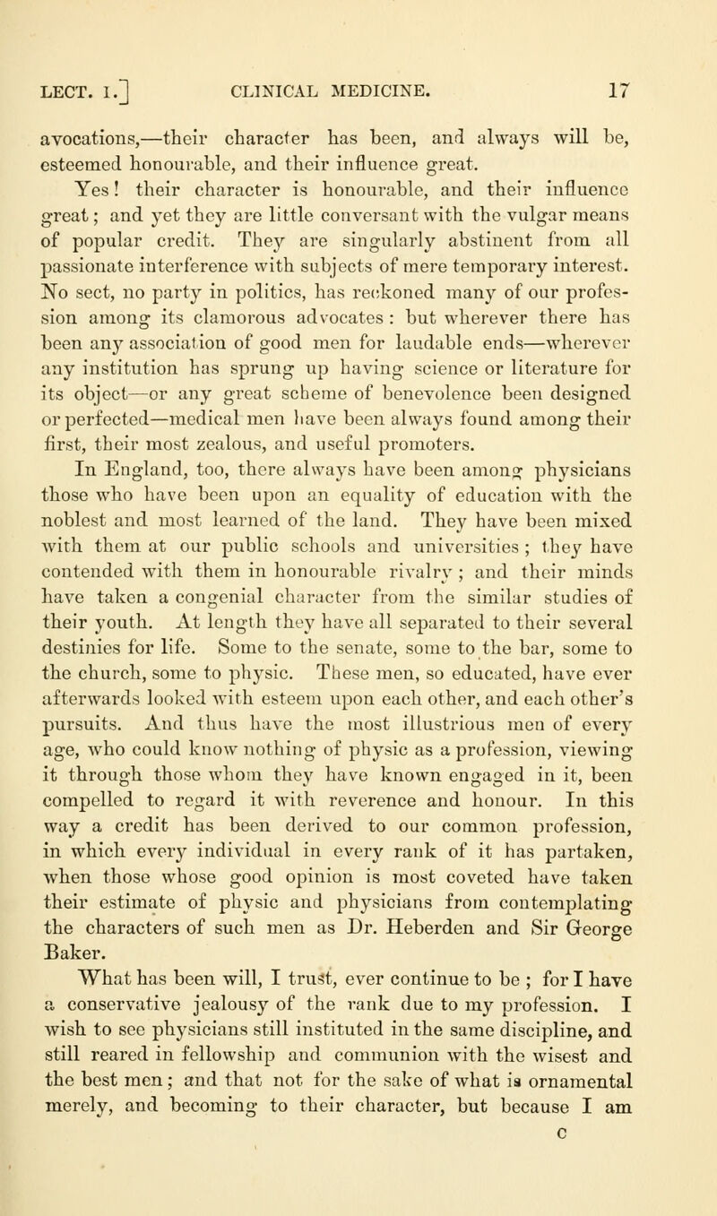 avocations,—their character has been, and always will be, esteemed honourable, and their influence great. Yes! their character is honourable, and their influence great; and yet they are little conversant with the vulgar means of popular credit. They are singularly abstinent from all passionate interference with subjects of mere temporary interest. No sect, no party in politics, has reckoned many of our profes- sion among its clamorous advocates : but wherever there has been any association of good men for laudable ends—wherever any institution has sprung up having science or literature for its object—or any great scheme of benevolence been designed or perfected—medical men have been always found among their first, their most zealous, and useful promoters. In England, too, there always have been among physicians those who have been upon an equality of education with the noblest and most learned of the land. They have been mixed with them at our public schools and universities ; they have contended with them in honourable rivalry ; and their minds have taken a congenial character from the similar studies of their youth. At length they have all separated to their several destinies for life. Some to the senate, some to the bar, some to the church, some to physic. These men, so educated, have ever afterwards looked with esteem upon each other, and each other's pursuits. And thus have the most illustrious men of every age, who could know nothing of physic as a profession, viewing it through those whom they have known engaged in it, been compelled to regard it with reverence and honour. In this way a credit has been derived to our common profession, in which every individual in every rank of it has partaken, when those whose good opinion is most coveted have taken their estimate of physic and physicians from contemplating the characters of such men as Dr. Heberden and Sir George Baker. What has been will, I trust, ever continue to be ; for I have a conservative jealousy of the rank due to my profession. I wish to see physicians still instituted in the same discipline, and still reared in fellowship and communion with the wisest and the best men; and that not for the sake of what ia ornamental merely, and becoming to their character, but because I am C