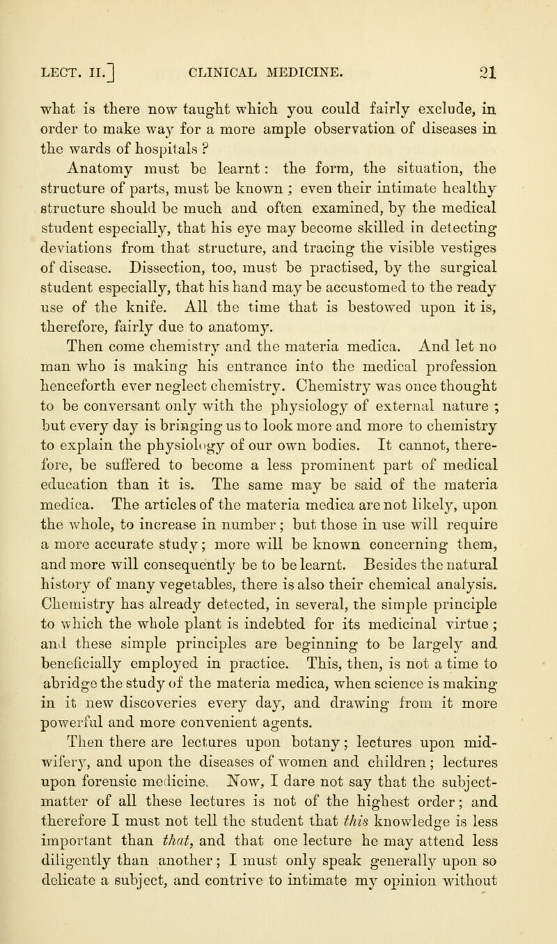 what is there now taught which you could fairly exclude, in order to make way for a more ample observation of diseases in the wards of hospitals ? Anatomy must be learnt: the form, the situation, the structure of parts, must be known ; even their intimate healthy structure should be much and often examined, by the medical student especially, that his eye may become skilled in detecting deviations from that structure, and tracing the visible vestiges of disease. Dissection, too, must be practised, by the surgical student especially, that his hand may be accustomed to the ready use of the knife. All the time that is bestowed upon it is, therefore, fairly due to anatomy. Then come chemistry and the materia medica. And let no man who is making his entrance into the medical j)rofession henceforth ever neglect chemistry. Chemistry was once thought to be conversant only with the physiology of external nature ; but every day is bringing us to look more and more to chemistry to explain the physiology of our own bodies. It cannot, there- fore, be suffered to become a less prominent part of medical education than it is. The same may be said of the materia medica. The articles of the materia medica are not likely, upon the whole, to increase in number; but those in use will require a more accurate study; more will be known concerning them, and more will consequently be to be learnt. Besides the natural history of many vegetables, there is also their chemical analysis. Chemistry has already detected, in several, the simple principle to which the whole plant is indebted for its medicinal virtue ; and these simple principles are beginning to be largely and beneficially employed in practice. This, then, is not a time to abridge the study of the materia medica, when science is making in it new discoveries every day, and drawing from it more powerful and more convenient agents. Then there are lectures upon botany; lectures upon mid- wifery, and upon the diseases of women and children ; lectures upon forensic medicine. Now, I dare not say that the subject- matter of all these lectures is not of the highest order; and therefore I must not tell the student that this knowledge is less important than that, and that one lecture he may attend less diligently than another; I must only speak generally upon so delicate a subject, and contrive to intimate my opinion without