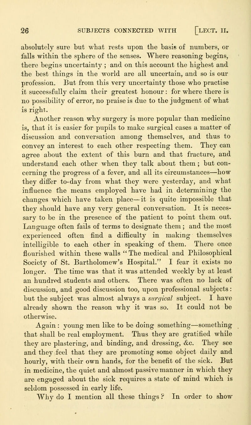 absolutely sure but what rests upon tbe basis of numbers, or falls within the sphere of the senses. Where reasoning begins, there begins uncertainty ; and on this account the highest and the best things in the world are all uncertain, and so is our profession. But from this very uncertainty those who practise it successfully claim their greatest honour : for where there is no possibility of error, no praise is due to the judgment of what is right. Another reason why surgery is more popular than medicine is, that it is easier for pupils to make surgical cases a matter of discussion and conversation among themselves, and thus to convey an interest to each other respecting them. They can agree about the extent of this burn and that fracture, and understand each other when they talk about them ; but con- cerning the progress of a fever, and all its circumstances—how they differ to-day from what they were yesterday, and what influence the means employed have had in determining the changes which have taken place—it is quite impossible that they should have any very general conversation. It is neces- sary to be in the presence of the patient to point them out. Language often fails of terms to designate them; and the most experienced often find a difficulty in making themselves intelligible to each other in speaking of them. There once flourished within these walls  The medical and Philosophical Society of St. Bartholomew's Hospital. I fear it exists no longer. The time was that it was attended weekly by at least an hundred students and others. There was often no lack of discussion, and good discussion too, upon professional subjects: but the subject was almost always a surgical subject. I have already shown the reason why it was so. It could not be otherwise. Again : young men like to be doing something—something that shall be real employment. Thus they are gratified while they are plastering, and binding, and dressing, &c. They see and they feel that they are promoting some object daily and hourly, with their own hands, for the benefit of the sick. But in medicine, the quiet and almost passive manner in which they are engaged about the sick requires a state of mind which is seldom possessed in early life. Why do I mention all these things ? In order to show
