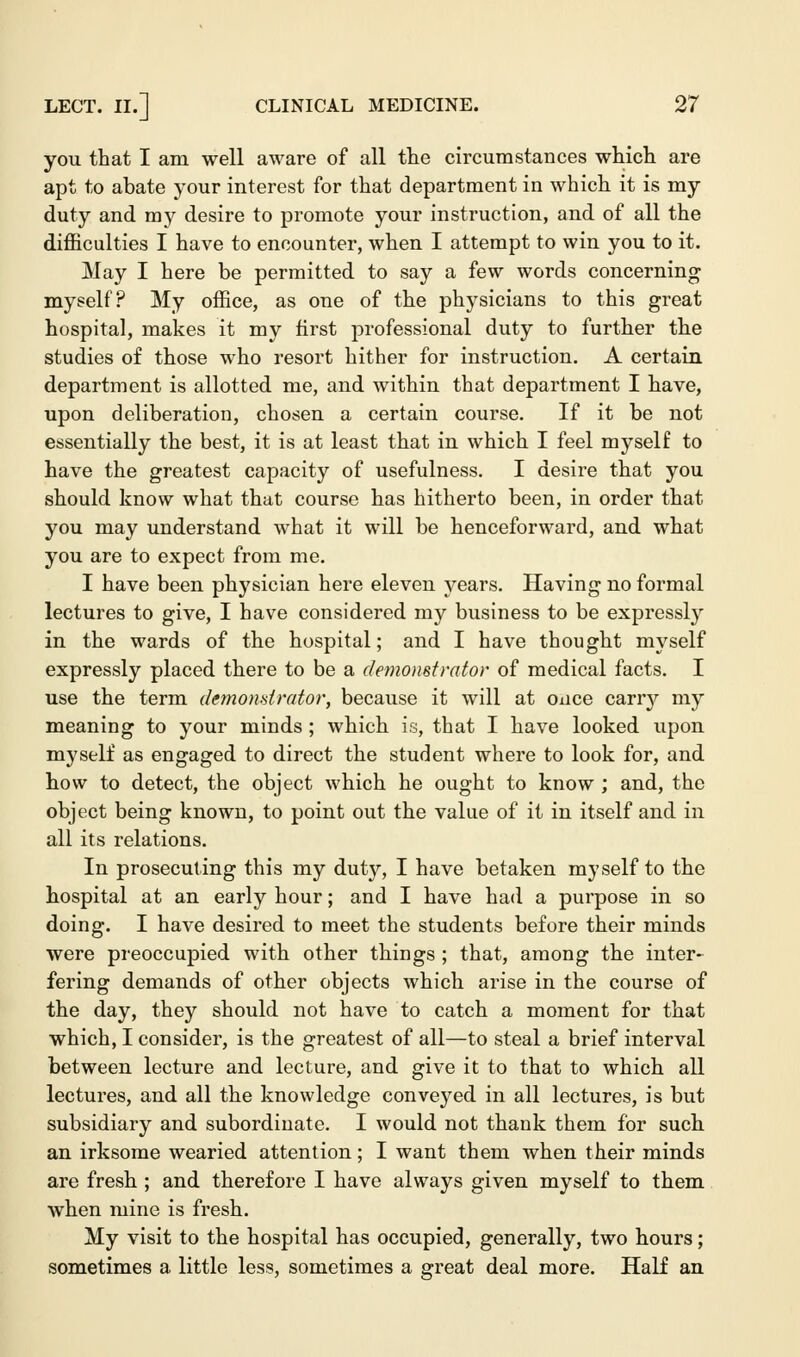 you that I am well aware of all the circumstances which are apt to abate your interest for that department in which it is my duty and my desire to promote your instruction, and of all the difficulties I have to encounter, when I attempt to win you to it. May I here be permitted to say a few words concerning myself? My office, as one of the physicians to this great hospital, makes it my first professional duty to further the studies of those who resort hither for instruction. A certain department is allotted me, and within that department I have, upon deliberation, chosen a certain course. If it be not essentially the best, it is at least that in which I feel myself to have the greatest capacity of usefulness. I desire that you should know what that course has hitherto been, in order that you may understand what it will be henceforward, and what you are to expect from me. I have been physician here eleven years. Having no formal lectures to give, I have considered my business to be expressly in the wards of the hospital; and I have thought myself expressly placed there to be a demonstrator of medical facts. I use the term demonstrator, because it will at once carry my meaning to your minds ; which is, that I have looked upon myself as engaged to direct the student where to look for, and how to detect, the object which he ought to know ; and, the object being known, to point out the value of it in itself and in all its relations. In prosecuting this my duty, I have betaken myself to the hospital at an early hour; and I have had a purpose in so doing. I have desired to meet the students before their minds were preoccupied with other things ; that, among the inter- fering demands of other objects which arise in the course of the day, they should not have to catch a moment for that which, I consider, is the greatest of all—to steal a brief interval between lecture and lecture, and give it to that to which all lectures, and all the knowledge conveyed in all lectures, is but subsidiary and subordinate. I would not thank them for such an irksome wearied attention; I want them when their minds are fresh ; and therefore I have always given myself to them when mine is fresh. My visit to the hospital has occupied, generally, two hours; sometimes a little less, sometimes a great deal more. Half an