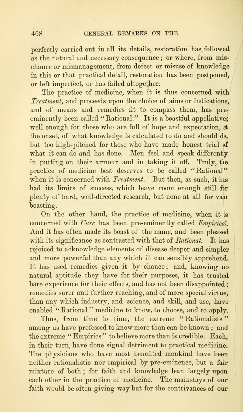 perfectly carried out in all its details, restoration has followed as the natural and necessary consequence ; or where, from mis- chance or mismanagement, from defect or misuse of knowledge in this or that practical detail, restoration has been postponed, or left imperfect, or has failed altogether. The practice of medicine, when it is thus concerned with Treatment, and proceeds upon the choice of aims or indications, and of means and remedies fit to compass them, has pre- eminently been called  Rational. It is a boastful appellative; well enough for those who are full of hope and expectation, St the onset, of what knowledge is calculated to do and should d), but too high-pitched for those who have made honest trial of what it can do and has done. Men feel and speak differenty in putting on their armour and in taking it off. Truly, tie practice of medicine best deserves to be called Rational when it is concerned with Treatment. But then, as such, it his had its limits of success, which leave room enough still for plenty of hard, well-directed research, but none at all for van boasting. On the other hand, the practice of medicine, when it ;s concerned with Cure has been pre-eminently called Empirical. And it has often made its boast of the name, and been pleased with its significance as contrasted with that of Rational. It has rejoiced to acknowledge elements of disease deeper and simpler and more powerful than any which it can sensibly apprehend. It has used remedies given it by chance; and, knowing no natural aptitude they have for their purposes, it has trusted bare experience for their effects, and has not been disappointed; remedies surer and further reaching, and of more special virtue, than any which industry, and science, and skill, and use, have enabled Rational medicine to know,to choose, and to apply. Thus, from time to time, the extreme  Rationalists among us have professed to know more than can be known ; and the extreme  Empirics  to believe more than is credible. Each, in their turn, have done signal detriment to practical medicine. The physicians who have most benefited mankind have been neither rationalistic nor empirical by pre-eminence, but a fair mixture of both ; for faith and knowledge lean largely upon each other in the practice of medicine. The mainstays of our faith would be often giving way but for the contrivances of our