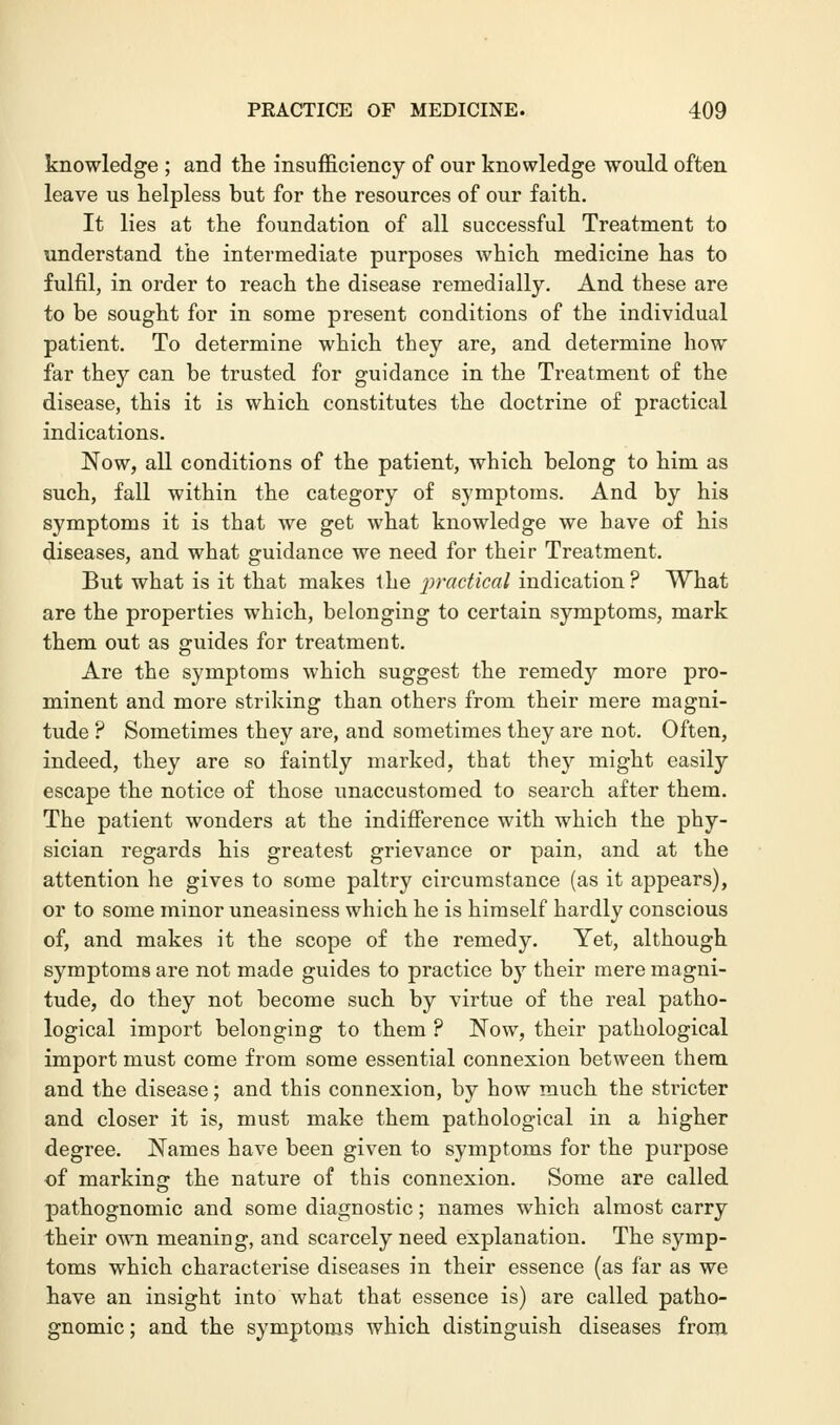 knowledge ; and the insufficiency of our knowledge would often leave us helpless but for the resources of our faith. It lies at the foundation of all successful Treatment to understand the intermediate purposes which medicine has to fulfil, in order to reach the disease remedially. And these are to be sought for in some present conditions of the individual patient. To determine which they are, and determine how far they can be trusted for guidance in the Treatment of the disease, this it is which constitutes the doctrine of practical indications. Now, all conditions of the patient, which belong to him as such, fall within the category of symptoms. And by his symptoms it is that we get what knowledge we have of his diseases, and what guidance we need for their Treatment. But what is it that makes the practical indication? What are the properties which, belonging to certain symptoms, mark them out as guides for treatment. Are the symptoms which suggest the remedy more pro- minent and more striking than others from their mere magni- tude ? Sometimes they are, and sometimes they are not. Often, indeed, they are so faintly marked, that they might easily escape the notice of those unaccustomed to search after them. The patient wonders at the indifference with which the phy- sician regards his greatest grievance or pain, and at the attention he gives to some paltry circumstance (as it appears), or to some minor uneasiness which he is himself hardly conscious of, and makes it the scope of the remedy. Yet, although symptoms are not made guides to practice by their mere magni- tude, do they not become such by virtue of the real patho- logical import belonging to them ? Now, their pathological import must come from some essential connexion between them and the disease; and this connexion, by how much the stricter and closer it is, must make them pathological in a higher degree. Names have been given to symptoms for the purpose of marking the nature of this connexion. Some are called pathognomic and some diagnostic; names which almost carry their own meaning, and scarcely need explanation. The symp- toms which characterise diseases in their essence (as far as we have an insight into what that essence is) are called patho- gnomic ; and the symptoms which distinguish diseases from