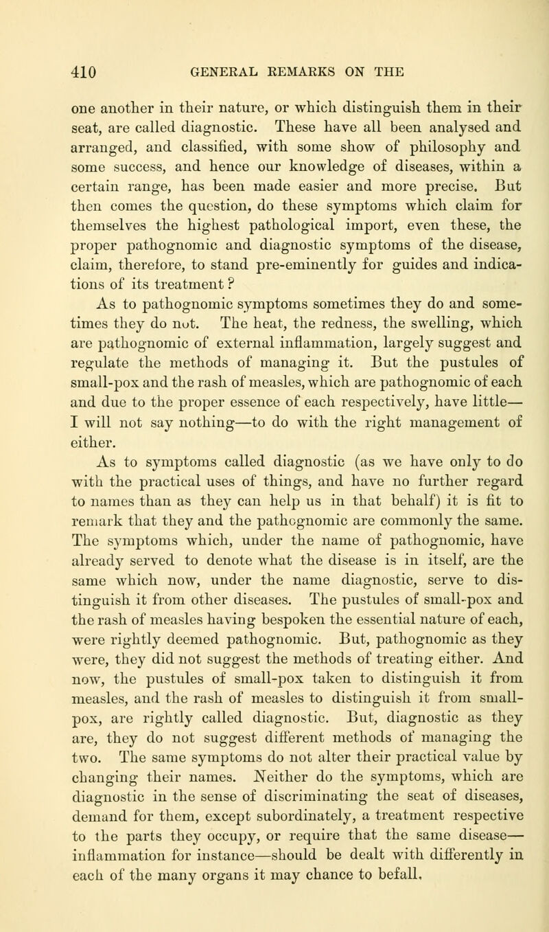 one another in their nature, or which distinguish them in their seat, are called diagnostic. These have all been analysed and arranged, and classified, with some show of philosophy and some success, and hence our knowledge of diseases, within a certain range, has been made easier and more precise. But then comes the question, do these symptoms which claim for themselves the highest pathological import, even these, the proper pathognomic and diagnostic symptoms of the disease, claim, therelore, to stand pre-eminently for guides and indica- tions of its treatment ? As to pathognomic symptoms sometimes they do and some- times they do nut. The heat, the redness, the swelling, which are pathognomic of external inflammation, largely suggest and regulate the methods of managing it. But the pustules of small-pox and the rash of measles, which are pathognomic of each and due to the proper essence of each respectively, have little— I will not say nothing—to do with the right management of either. As to symptoms called diagnostic (as we have only to do with the practical uses of things, and have no further regard to names than as they can help us in that behalf) it is fit to remark that they and the pathognomic are commonly the same. The symptoms which, under the name of pathognomic, have already served to denote what the disease is in itself, are the same which now, under the name diagnostic, serve to dis- tinguish it from other diseases. The pustules of small-pox and the rash of measles having bespoken the essential nature of each, were rightly deemed pathognomic. But, pathognomic as they were, they did not suggest the methods of treating either. And now, the pustules of small-pox taken to distinguish it from measles, and the rash of measles to distinguish it from small- pox, are rightly called diagnostic. But, diagnostic as they are, they do not suggest different methods of managing the two. The same symptoms do not alter their practical value by changing their names. Neither do the symptoms, which are diagnostic in the sense of discriminating the seat of diseases, demand for them, except subordinately, a treatment respective to the parts they occupy, or require that the same disease— inflammation for instance—should be dealt with differently in each of the many organs it may chance to befall.