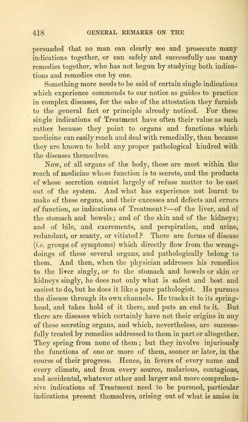 persuaded that uo man can clearly see and prosecute many indications together, or can safely and successfully use many remedies together, who has not begun by studying both indica- tions and remedies one by one. Something more needs to be said of certain single indications which experience commends to our notice as guides to practice in complex diseases, for the sake of the attestation they furnish to the general fact or principle already noticed. For these single indications of Treatment have often their value as such rather because they point to organs and functions which medicine can easily reach and deal with remedially, than because they are known to hold any proper pathological kindred with the diseases themselves. Now, of all organs of the body, those are most within the reach of medicine whose function is to secrete, and the products of whose secretion consist largely of refuse matter to be cast out of the system. And what has experience not learnt to make of these organs, and their excesses and defects and errors of function, as indications of Treatment ?—of the liver, and of the stomach and bowels; and of the skin and of the kidneys; and of bile, and excrements, and perspiration, and urine, redundant, or scanty, or vitiated ? There are forms of disease {i.e. groups of symptoms) which directly flow from the wrong- doings of these several organs, and pathologically belong to them. And then, when the physician addresses his remedies to the liver singly, or to the stomach and bowels or skin or kidneys singly, he does not only what is safest and best and easiest to do, but he does it like a pure pathologist. He pursues the disease through its own channels. He tracks it to its spring- head, and takes hold of it there, and puts an end to it. But there are diseases which certainly have not their origins in any of these secreting organs, and which, nevertheless, are success- fully treated by remedies addressed to them in part or altogether. They spring from none of them; but they involve injuriously the functions of one or more of them, sooner or later, in the course of their progress. Hence, in fevers of every name and every climate, and from every source, malarious, contagious, and accidental, whatever other and larger and more comprehen- sive indications of Treatment need to be pursued, particular indications present themselves, arising out of what is amiss in