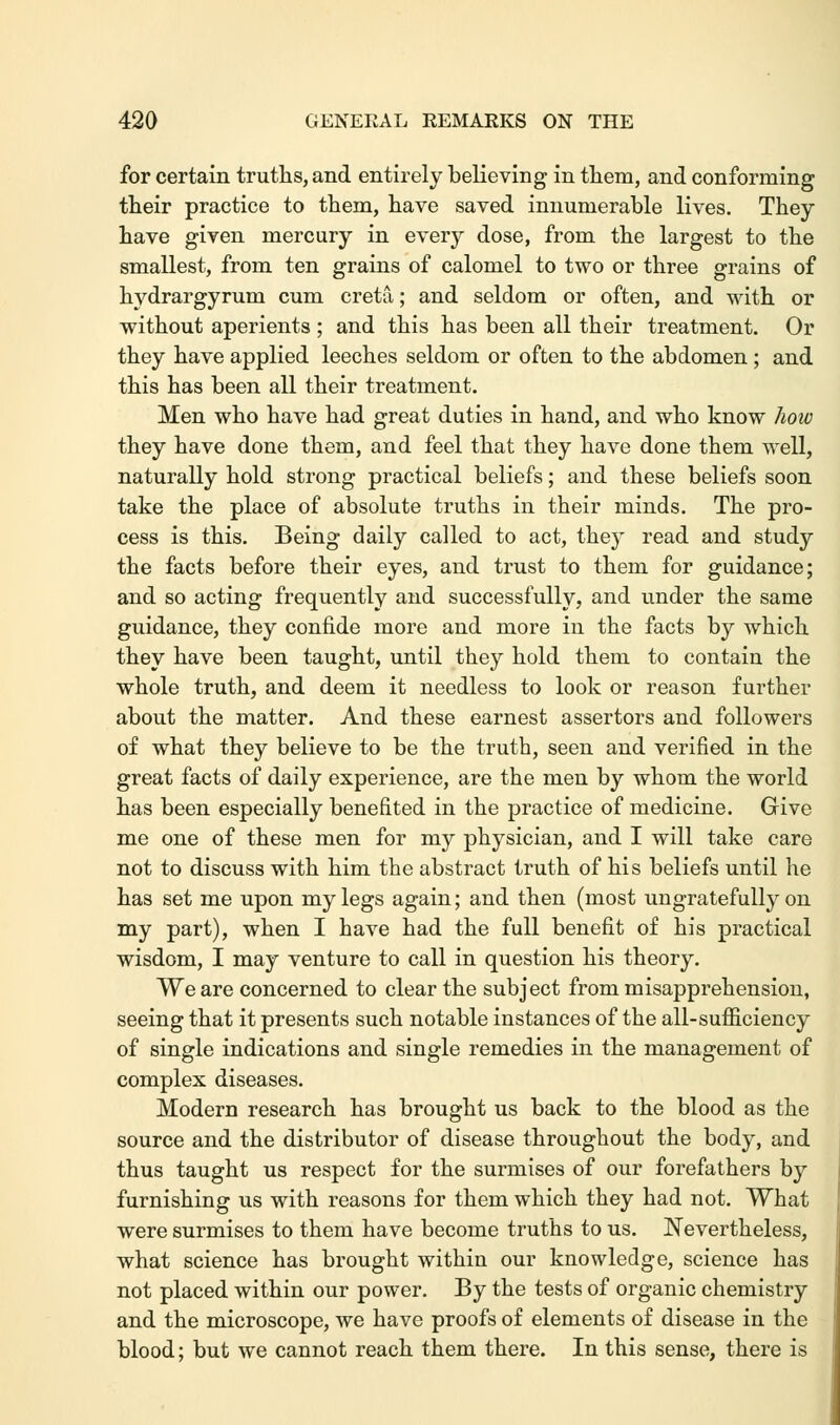 for certain truths, and entirely believing in them, and conforming their practice to them, have saved innumerable lives. They have given mercury in every dose, from the largest to the smallest, from ten grains of calomel to two or three grains of hydrargyrum cum creta; and seldom or often, and with or without aperients ; and this has been all their treatment. Or they have applied leeches seldom or often to the abdomen ; and this has been all their treatment. Men who have had great duties in hand, and who know how they have done them, and feel that they have done them well, naturally hold strong practical beliefs; and these beliefs soon take the place of absolute truths in their minds. The pro- cess is this. Being daily called to act, they read and study the facts before their eyes, and trust to them for guidance; and so acting frequently and successfully, and under the same guidance, they confide more and more in the facts by which they have been taught, until they hold them to contain the whole truth, and deem it needless to look or reason further about the matter. And these earnest assertors and followers of what they believe to be the truth, seen and verified in the great facts of daily experience, are the men by whom the world has been especially benefited in the practice of medicine. Give me one of these men for my physician, and I will take care not to discuss with him the abstract truth of his beliefs until he has set me upon my legs again; and then (most ungratefully on my part), when I have had the full benefit of his practical wisdom, I may venture to call in question his theory. We are concerned to clear the subject from misapprehension, seeing that it presents such notable instances of the all-sufficiency of single indications and single remedies in the management of complex diseases. Modern research has brought us back to the blood as the source and the distributor of disease throughout the body, and thus taught us respect for the surmises of our forefathers by furnishing us with reasons for them which they had not. What were surmises to them have become truths to us. Nevertheless, what science has brought within our knowledge, science has not placed within our power. By the tests of organic chemistry and the microscope, we have proofs of elements of disease in the blood; but we cannot reach them there. In this sense, there is