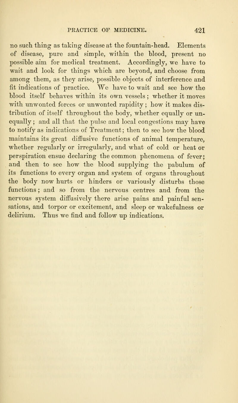 no such thing as taking disease at the fountain-head. Elements of disease, pure and simple, within the blood, present no possible aim for medical treatment. Accordingly, we have to wait and look for things which are beyond, and choose from among them, as they arise, possible objects of interference and fit indications of practice. We have to wait and see how the blood itself behaves within its own vessels; whether it moves with unwonted forces or unwonted rapidity; how it makes dis- tribution of itself throughout the body, whether equally or un- equally ; and all that the pulse and local congestions may have to notify as indications of Treatment; then to see how the blood maintains its great diffusive functions of animal temperature, whether regularly or irregularly, and what of cold or heat or perspiration ensue declaring the common phenomena of fever; and then to see how the blood supplying the pabulum of its functions to every organ and system of organs throughout the body now hurts or hinders or variously disturbs those functions; and so from the nervous centres and from the nervous system diffusively there arise pains and painful sen- sations, and torpor or excitement, and sleep or wakefulness or delirium. Thus we find and follow up indications.