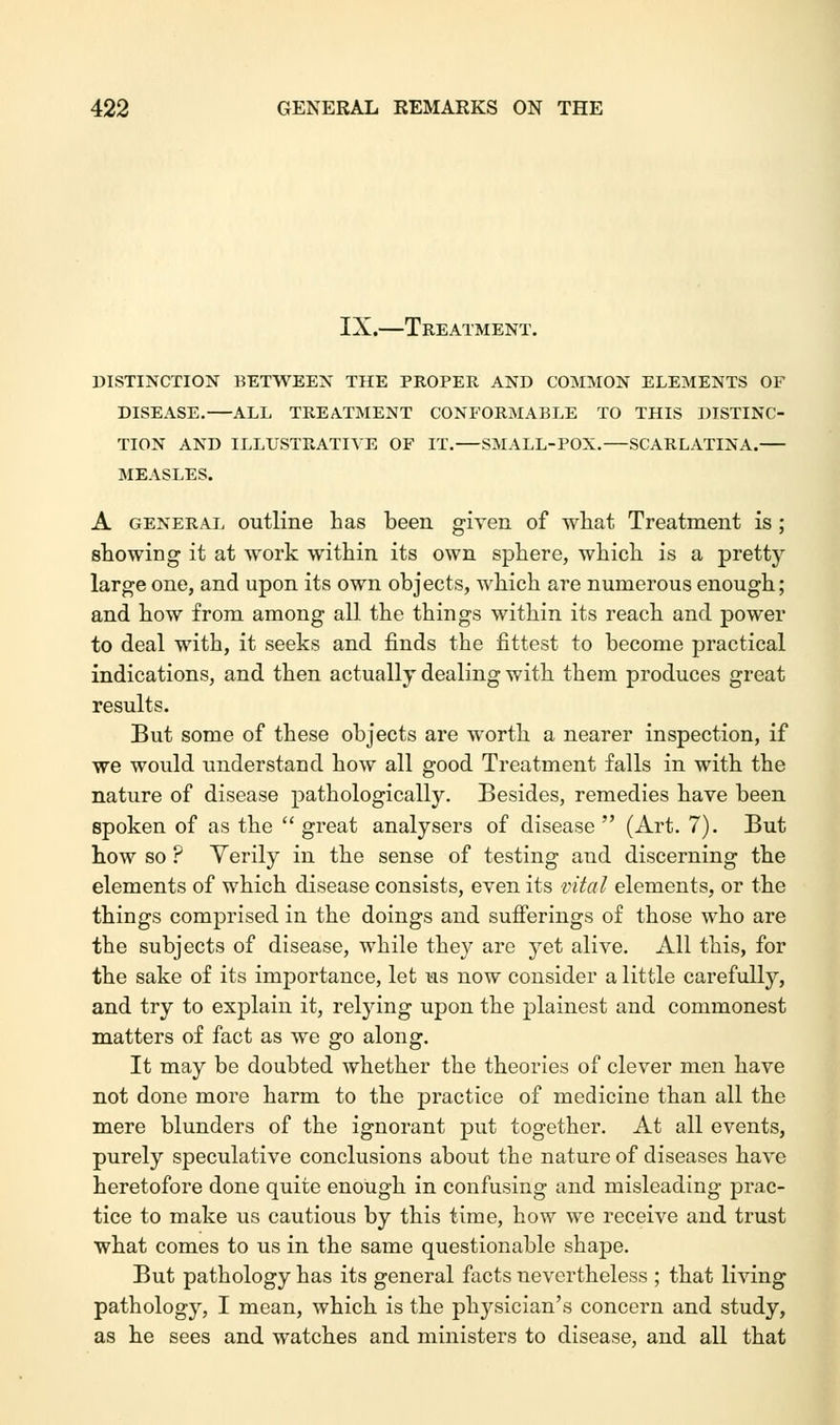 IX.—Treatment. DISTINCTION BETWEEN THE PROPER AND COMMON ELEMENTS OF DISEASE.—ALL TREATMENT CONFORMABLE TO THIS DISTINC- TION AND ILLUSTRATIVE OF IT.—SMALL-POX.—SCARLATINA. MEASLES. A general outline has been given of what Treatment is ; showing it at work within its own sphere, which is a pretty large one, and upon its own objects, which are numerous enough; and how from among all the things within its reach and power to deal with, it seeks and finds the fittest to become practical indications, and then actually dealing with them produces great results. But some of these objects are worth a nearer inspection, if we would understand how all good Treatment falls in with the nature of disease pathologically. Besides, remedies have been spoken of as the  great analysers of disease  (Art. 7). But how so ? Yerily in the sense of testing and discerning the elements of which disease consists, even its vital elements, or the things comprised in the doings and sufferings of those who are the subjects of disease, while they are yet alive. All this, for the sake of its importance, let us now consider a little carefully, and try to explain it, relying upon the plainest and commonest matters of fact as we go along. It may be doubted whether the theories of clever men have not done more harm to the practice of medicine than all the mere blunders of the ignorant put together. At all events, purely speculative conclusions about the nature of diseases have heretofore done quite enough in confusing and misleading prac- tice to make us cautious by this time, how we receive and trust what comes to us in the same questionable shape. But pathology has its general facts nevertheless ; that living pathology, I mean, which is the physician's concern and study, as he sees and watches and ministers to disease, and all that