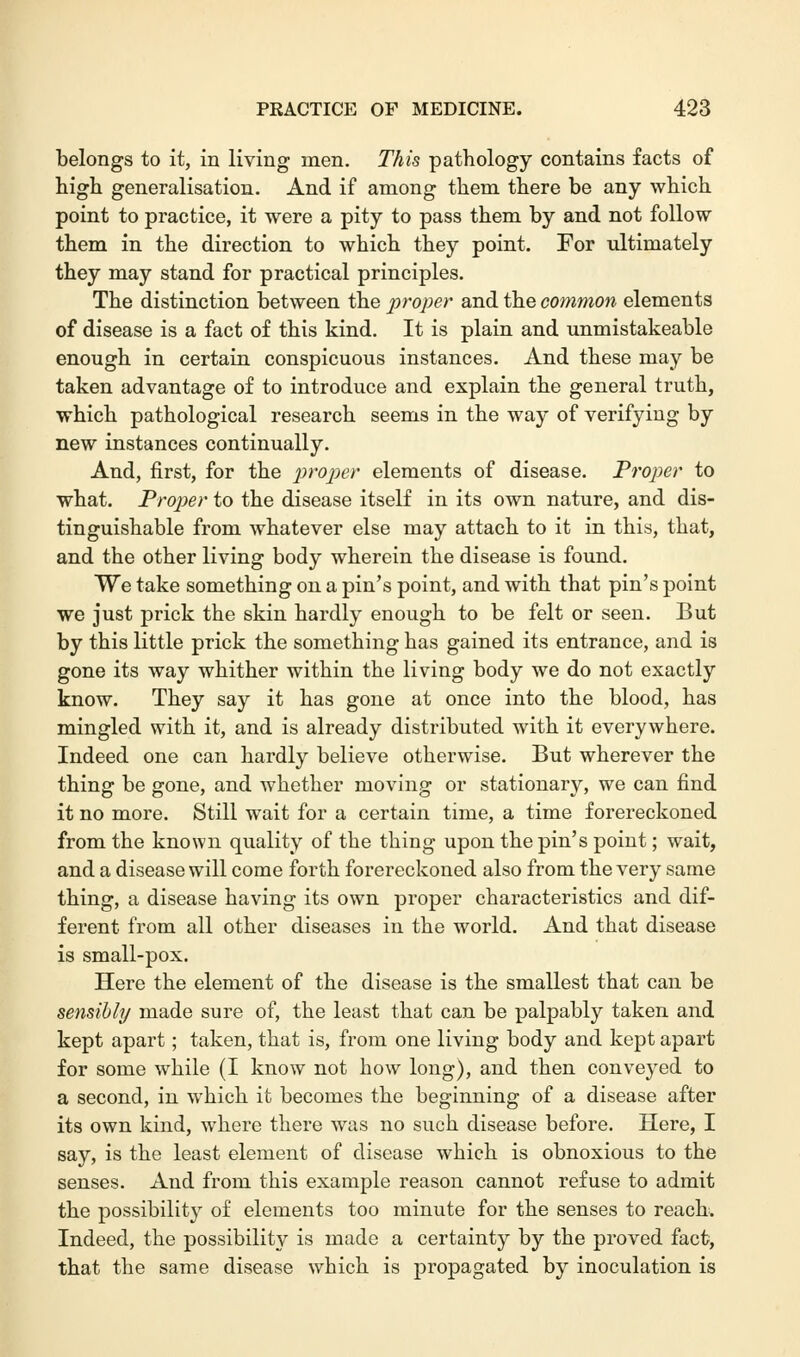 belongs to it, in living men. This pathology contains facts of high generalisation. And if among them there be any which point to practice, it were a pity to pass them by and not follow them in the direction to which they point. For ultimately they may stand for practical principles. The distinction between the proper and the common elements of disease is a fact of this kind. It is plain and unmistakeable enough in certain conspicuous instances. And these may be taken advantage of to introduce and explain the general truth, which pathological research seems in the way of verifying by new instances continually. And, first, for the proper elements of disease. Proper to what. Proper to the disease itself in its own nature, and dis- tinguishable from whatever else may attach to it in this, that, and the other living body wherein the disease is found. We take something on a pin's point, and with that pin's point we just prick the skin hardly enough to be felt or seen. But by this little prick the something has gained its entrance, and is gone its way whither within the living body we do not exactly know. They say it has gone at once into the blood, has mingled with it, and is already distributed with it everywhere. Indeed one can hardly believe otherwise. But wherever the thing be gone, and whether moving or stationary, we can find it no more. Still wait for a certain time, a time forereckoned from the known quality of the thing upon the pin's point; wait, and a disease will come forth forereckoned also from the very same thing, a disease having its own proper characteristics and dif- ferent from all other diseases in the world. And that disease is small-pox. Here the element of the disease is the smallest that can be sensibly made sure of, the least that can be palpably taken and kept apart; taken, that is, from one living body and kept apart for some while (I know not how long), and then conveyed to a second, in which it becomes the beginning of a disease after its own kind, where there was no such disease before. Here, I say, is the least element of disease which is obnoxious to the senses. And from this example reason cannot refuse to admit the possibility of elements too minute for the senses to reach. Indeed, the possibility is made a certainty by the proved fact, that the same disease which is propagated by inoculation is