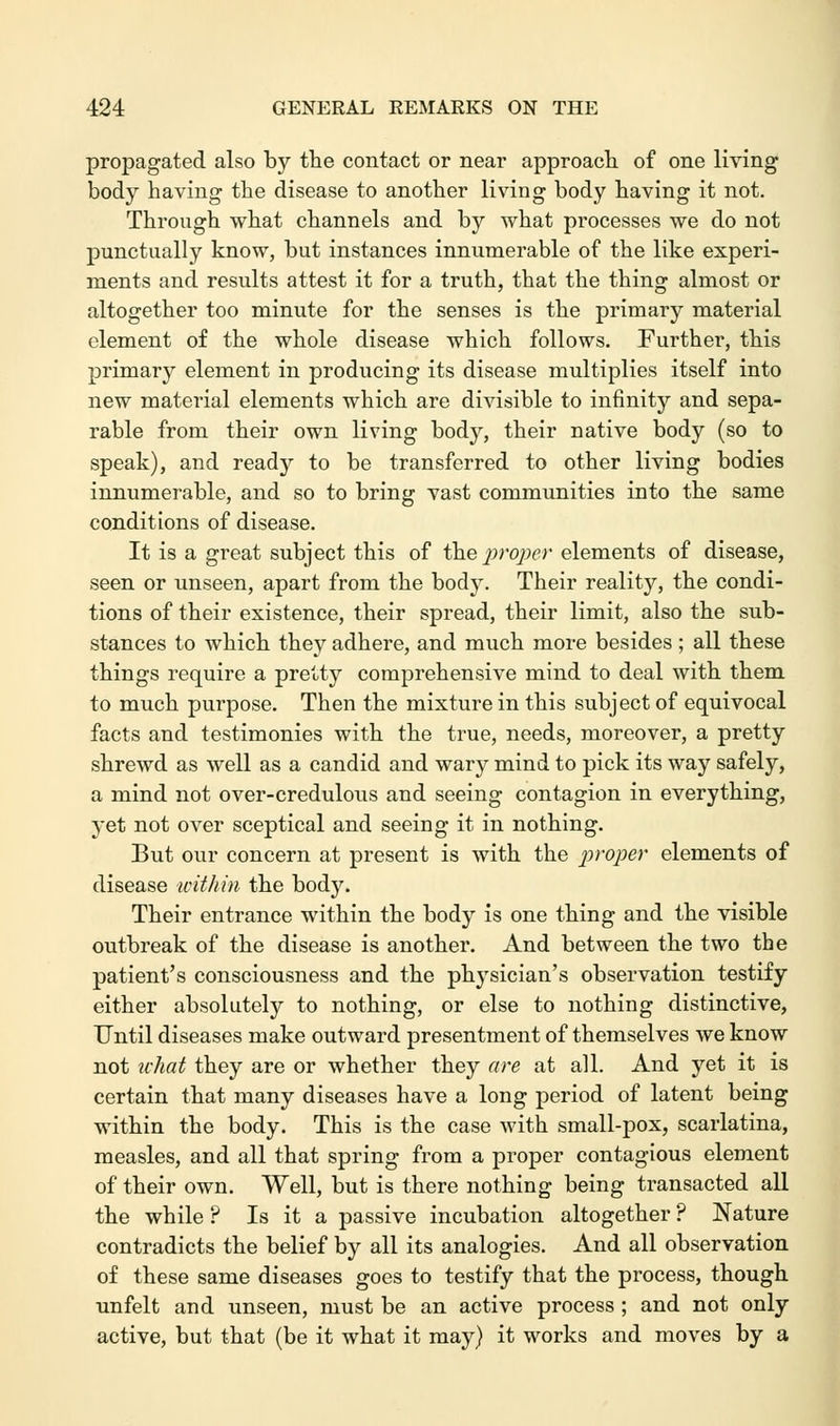 propagated also by the contact or near approach of one living body having the disease to another living body having it not. Through what channels and by what processes we do not punctually know, but instances innumerable of the like experi- ments and results attest it for a truth, that the thing almost or altogether too minute for the senses is the primary material element of the whole disease which follows. Further, this primary element in producing its disease multiplies itself into new material elements which are divisible to infinity and sepa- rable from their own living body, their native body (so to speak), and ready to be transferred to other living bodies innumerable, and so to bring vast communities into the same conditions of disease. It is a great subject this of the proper elements of disease, seen or unseen, apart from the body. Their reality, the condi- tions of their existence, their spread, their limit, also the sub- stances to which they adhere, and much more besides ; all these things require a pretty comprehensive mind to deal with them to much purpose. Then the mixture in this subject of equivocal facts and testimonies with the true, needs, moreover, a pretty shrewd as well as a candid and wary mind to pick its way safely, a mind not over-credulous and seeing contagion in everything, yet not over sceptical and seeing it in nothing. But our concern at present is with the proper elements of disease within the body. Their entrance within the body is one thing and the visible outbreak of the disease is another. And between the two the patient's consciousness and the physician's observation testify either absolutely to nothing, or else to nothing distinctive, Until diseases make outward presentment of themselves we know not what they are or whether they are at all. And yet it is certain that many diseases have a long period of latent being within the body. This is the case with small-pox, scarlatina, measles, and all that spring from a proper contagious element of their own. Well, but is there nothing being transacted all the while ? Is it a passive incubation altogether ? Nature contradicts the belief by all its analogies. And all observation of these same diseases goes to testify that the process, though unfelt and unseen, must be an active process ; and not only active, but that (be it what it may) it works and moves by a