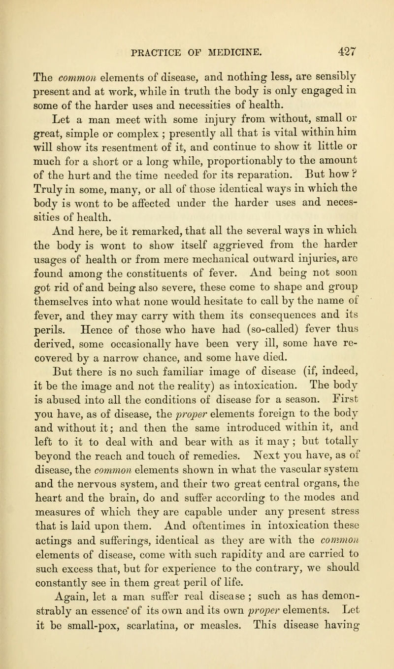 The common elements of disease, and nothing less, are sensibly present and at work, while in truth the body is only engaged in some of the harder uses and necessities of health. Let a man meet with some injury from without, small or great, simple or complex ; presently all that is vital within him will show its resentment of it, and continue to show it little or much for a short or a long while, proportionably to the amount of the hurt and the time needed for its reparation. But how ? Truly in some, many, or all of those identical ways in which the body is wont to be affected under the harder uses and neces- sities of health. And here, be it remarked, that all the several ways in which the body is wont to show itself aggrieved from the harder usages of health or from mere mechanical outward injuries, are found among the constituents of fever. And being not soon got rid of and being also severe, these come to shape and group themselves into what none would hesitate to call by the name of fever, and they may carry with them its consequences and its perils. Hence of those who have had (so-called) fever thus derived, some occasionally have been very ill, some have re- covered by a narrow chance, and some have died. But there is no such familiar image of disease (if, indeed, it be the image and not the reality) as intoxication. The body is abused into all the conditions of disease for a season. First you have, as of disease, the proper elements foreign to the body and without it; and then the same introduced within it, and left to it to deal with and bear with as it may ; but totally beyond the reach and touch of remedies. Next you have, as of disease, the common elements shown in what the vascular system arid the nervous system, and their two great central organs, the heart and the brain, do and suffer according to the modes and measures of which they are capable under any present stress that is laid upon them. And oftentimes in intoxication these actings and sufferings, identical as they are with the common elements of disease, come with such rapidity and are carried to such excess that, but for experience to the contrary, we should constantly see in them great peril of life. Again, let a man suffer real disease ; such as has demon- strably an essence* of its own and its own proper elements. Let it be small-pox, scarlatina, or measles. This disease having