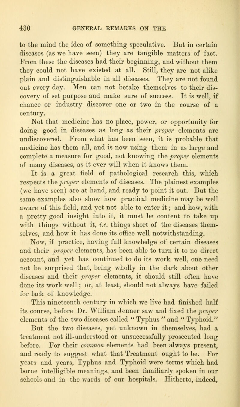 to the mind the idea of something speculative. But in certain diseases (as we have seen) they are tangible matters of fact. From these the diseases had their beginning, and without them they could not have existed at all. Still, they are not alike plain and distinguishable in all diseases. They are not found out every day. Men can not betake themselves to their dis- covery of set purpose and make sure of success. It is well, if chance or industry discover one or two in the course of a century. Not that medicine has no place, power, or opportunity for doing good in diseases as long as their proper elements are undiscovered. From what has been seen, it is probable that medicine has them all, and is now using them in as large and complete a measure for good, not knowing the proper elements of many diseases, as it ever will when it knows them. It is a great field of pathological research this, which respects the proper elements of diseases. The plainest examples (we have seen) are at hand, and ready to point it out. But the same examples also show how practical medicine may be well aware of this field, and yet not able to enter it; and how, with a pretty good insight into it, it must be content to take up with things without it, i.e. things short of the diseases them- selves, and how it has done its office well notwithstanding. Now, if practice, having full knowledge of certain diseases and their proper elements, has been able to turn it to no direct account, and yet has continued to do its work well, one need not be surprised that, being wholly in the dark about other diseases and their proper elements, it should still often have done its work well; or, at least, should not always have failed for lack of knowledge. This nineteenth century in which we live had finished half its course, before Dr. William Jenner saw and fixed the proper elements of the two diseases called  Typhus  and  Typhoid. But the two diseases, yet unknown in themselves, had a treatment not ill-understood or unsuccessfully prosecuted long before. For their common elements had been always present, and ready to suggest what that Treatment ought to be. For years and years, Typhus and Typhoid were terms which had borne intelligible meanings, and been familiarly spoken in our schools and in the wards of our hospitals. Hitherto, indeed,