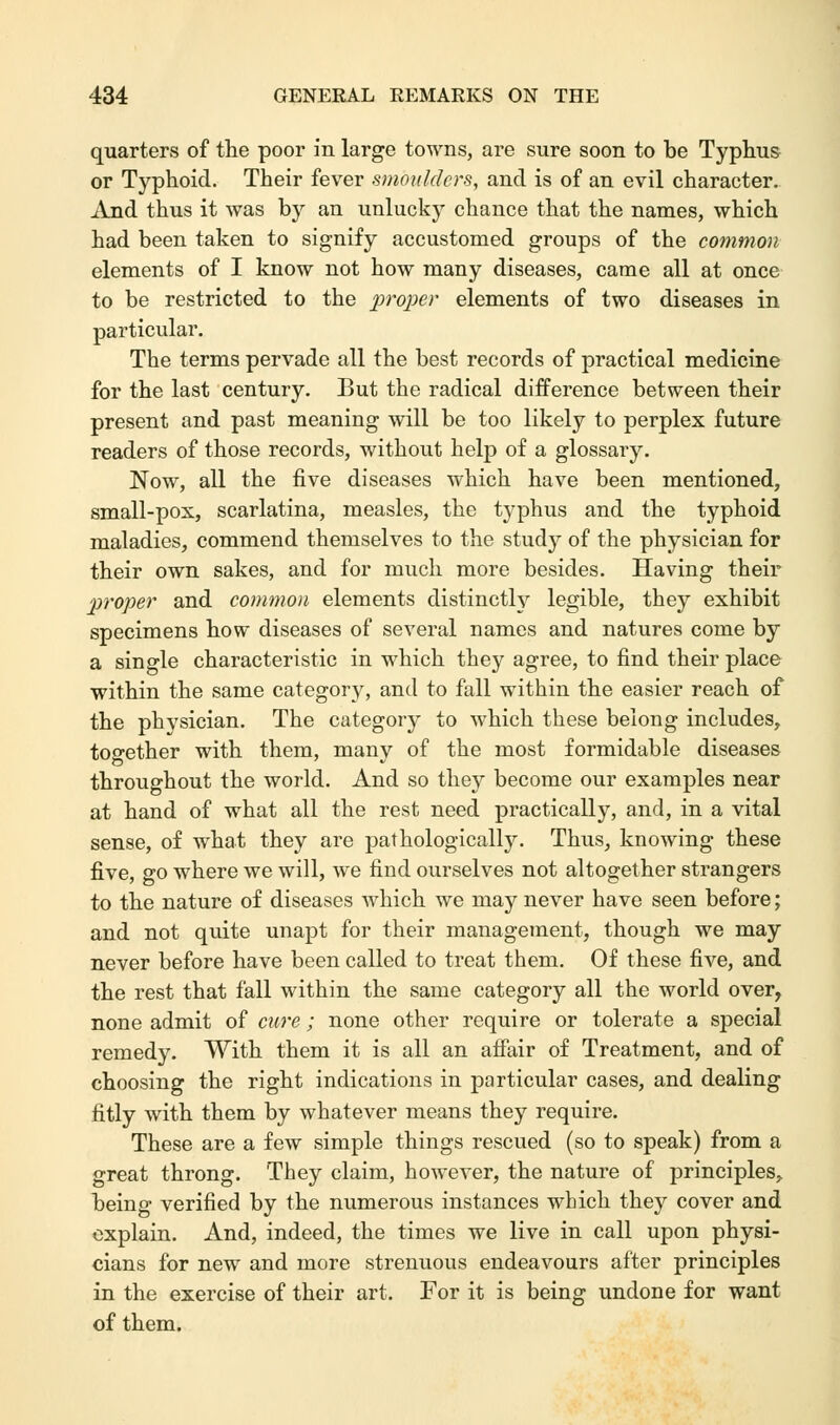 quarters of the poor in large towns, are sure soon to be Typhus or Typhoid. Their fever smoulders, and is of an evil character. And thus it was by an unlucky chance that the names, which had been taken to signify accustomed groups of the common elements of I know not how many diseases, came all at once to be restricted to the proper elements of two diseases in particular. The terms pervade all the best records of practical medicine for the last century. But the radical difference between their present and past meaning will be too likely to perplex future readers of those records, without help of a glossary. Now, all the five diseases which have been mentioned, small-pox, scarlatina, measles, the typhus and the typhoid maladies, commend themselves to the study of the physician for their own sakes, and for much more besides. Having their proper and common elements distinctly legible, they exhibit specimens how diseases of several names and natures come by a single characteristic in which they agree, to find their place within the same category, and to fall within the easier reach of the physician. The category to which these belong includes, together with them, many of the most formidable diseases throughout the world. And so they become our examples near at hand of what all the rest need practically, and, in a vital sense, of what they are pathologically. Thus, knowing these five, go where we will, we find ourselves not altogether strangers to the nature of diseases which we may never have seen before; and not quite unapt for their management, though we may never before have been called to treat them. Of these five, and the rest that fall within the same category all the world over, none admit of cure; none other require or tolerate a special remedy. With them it is all an affair of Treatment, and of choosing the right indications in particular cases, and dealing fitly with them by whatever means they require. These are a few simple things rescued (so to speak) from a great throng. They claim, however, the nature of principles, being verified by the numerous instances which they cover and explain. And, indeed, the times we live in call upon physi- cians for new and more strenuous endeavours after principles in the exercise of their art. For it is being undone for want of them.